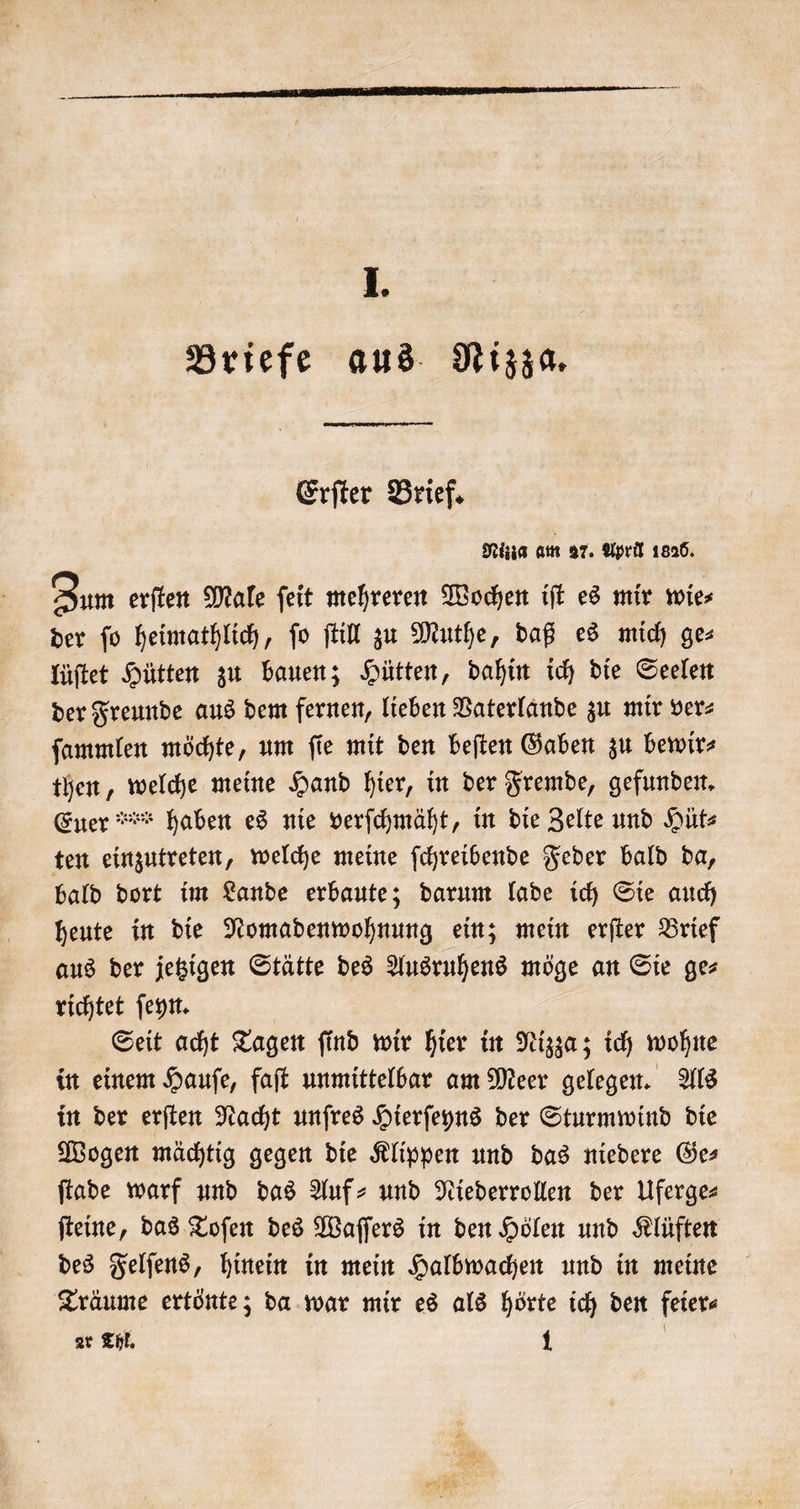 Briefe aus Nizza. Erſter Brief. Nizza am 27. April 1826. Zum erſten Male ſeit mehreren Wochen iſt es mir wie⸗ der fo heimathlich, fo ſtill zu Muthe, daß es mich ges lüſtet Hütten zu bauen; Hütten, dahin ich die Seelen der Freunde aus dem fernen, lieben Vaterlande zu mir ver⸗ ſammlen möchte, um ſie mit den beſten Gaben zu bewir⸗ then, welche meine Hand hier, in der Fremde, gefunden. ten einzutreten, welche meine ſchreibende Feder bald da, bald dort im Lande erbaute; darum lade ich Sie auch heute in die Nomadenwohnung ein; mein erſter Brief aus der jetzigen Stätte des Ausruhens möge an Sie ge⸗ richtet ſeyn. Seit acht Tagen ſind wir hier in Nizza; ich wohne in einem Hauſe, faſt unmittelbar am Meer gelegen. Als in der erſten Nacht unſres Hierſeyns der Sturmwind die Wogen mächtig gegen die Klippen und das niedere Ge— ſtade warf und das Auf- und Niederrollen der Uferge⸗ ſteine, das Toſen des Waſſers in den Hölen und Klüften des Felſens, hinein in mein Halbwachen und in meine Träume ertönte; da war mir es als hörte ich den feier⸗ ar Thl. 1