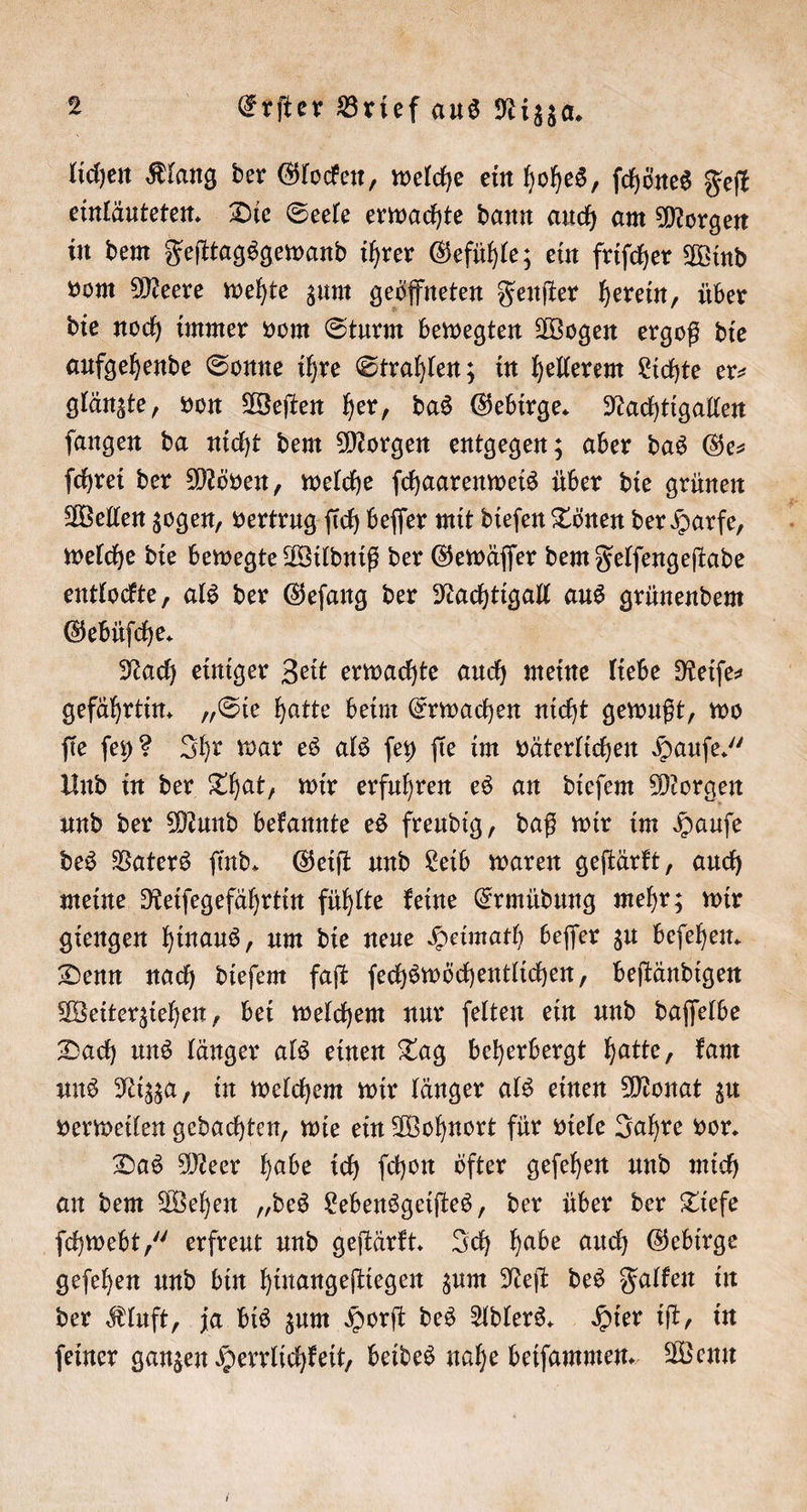 lichen Klang der Glocken, welche ein hohes, ſchönes Feſt einläuteten. Die Seele erwachte dann auch am Morgen in dem Feſttagsgewand ihrer Gefühle; ein friſcher Wind vom Meere wehte zum geöffneten Fenſter herein, über die noch immer vom Sturm bewegten Wogen ergoß die aufgehende Sonne ihre Strahlen; in hellerem Lichte er⸗ glänzte, von Weſten her, das Gebirge. Nachtigallen ſangen da nicht dem Morgen entgegen; aber das Ge— ſchrei der Möven, welche ſchaarenweis über die grünen Wellen zogen, vertrug ſich beſſer mit dieſen Tönen der Harfe, welche die bewegte Wildniß der Gewäſſer dem Felſengeſtade entlockte, als der Geſang der Nachtigall aus grünendem Gebüſche. Nach einiger Zeit erwachte auch meine liebe Reiſe⸗ gefährtin. „Sie hatte beim Erwachen nicht gewußt, wo fie ſey? Ihr war es als ſey fie im väterlichen Haufe. Und in der That, wir erfuhren es an dieſem Morgen und der Mund bekannte es freudig, daß wir im Hauſe des Vaters ſind. Geiſt und Leib waren geſtärkt, auch meine Reiſegefährtin fühlte keine Ermüdung mehr; wir giengen hinaus, um die neue Heimath beſſer zu beſehen. Denn nach dieſem faſt ſechswöchentlichen, beſtändigen Weiterziehen, bei welchem nur ſelten ein und daſſelbe Dach uns länger als einen Tag beherbergt hatte, kam uns Nizza, in welchem wir länger als einen Monat zu verweilen gedachten, wie ein Wohnort für viele Jahre vor. Das Meer habe ich ſchon öfter geſehen und mich an dem Wehen „des Lebensgeiſtes, der über der Tiefe ſchwebt,“ erfreut und geſtärkt. Ich habe auch Gebirge geſehen und bin hinangeſtiegen zum Neſt des Falken in der Kluft, ja bis zum Horſt des Adlers. Hier iſt, in ſeiner ganzen Herrlichkeit, beides nahe beiſammen. Wenn