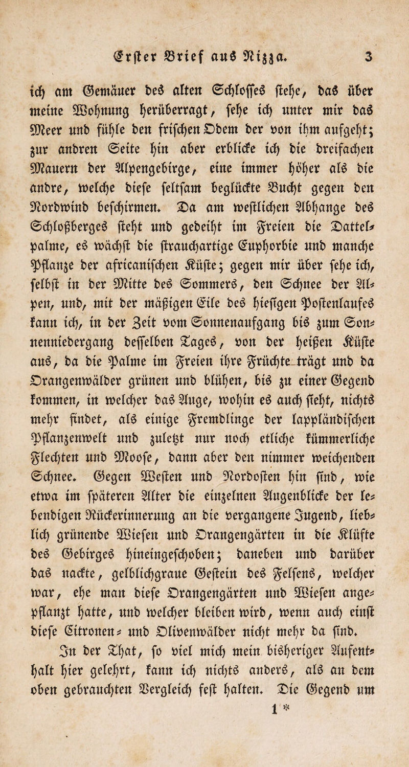 ich am Gemäuer des alten Schloſſes ſtehe, das über meine Wohnung herüberragt, ſehe ich unter mir das Meer und fühle den friſchen Odem der von ihm aufgeht; zur andren Seite hin aber erblicke ich die dreifachen Mauern der Alpengebirge, eine immer höher als die andre, welche dieſe ſeltſam beglückte Bucht gegen den Nordwind beſchirmen. Da am weſtlichen Abhange des Schloßberges ſteht und gedeiht im Freien die Dattels palme, es wächſt die ſtrauchartige Euphorbie und manche Pflanze der africaniſchen Küſte; gegen mir über ſehe ich, ſelbſt in der Mitte des Sommers, den Schnee der Al pen, und, mit der mäßigen Eile des hieſigen Poſtenlaufes kann ich, in der Zeit vom Sonnenaufgang bis zum Son⸗ nenniedergang deſſelben Tages, von der heißen Küſte aus, da die Palme im Freien ihre Früchte trägt und da Orangenwälder grünen und blühen, bis zu einer Gegend kommen, in welcher das Auge, wohin es auch ſieht, nichts mehr findet, als einige Fremdlinge der lappländiſchen Pflanzenwelt und zuletzt nur noch etliche kümmerliche Flechten und Mooſe, dann aber den nimmer weichenden Schnee. Gegen Weſten und Nordoſten hin ſind, wie etwa im ſpäteren Alter die einzelnen Augenblicke der le bendigen Rückerinnerung an die vergangene Jugend, lieb⸗ lich grünende Wieſen und Orangengärten in die Klüfte des Gebirges hineingeſchoben; daneben und darüber das nackte, gelblichgraue Geſtein des Felſens, welcher war, ehe man dieſe Orangengärten und Wieſen ange⸗ pflanzt hatte, und welcher bleiben wird, wenn auch einſt dieſe Citronen- und Olivenwälder nicht mehr da ſind. In der That, ſo viel mich mein bisheriger Aufent⸗ halt hier gelehrt, kann ich nichts anders, als an dem oben gebrauchten Vergleich feſt halten. Die Gegend um