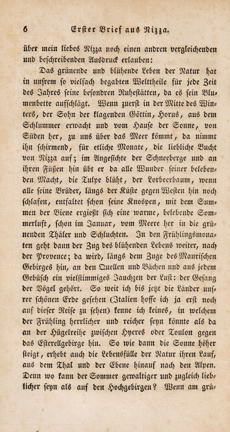 über mein liebes Nizza noch einen andren Veran und beſchreibenden Ausdruck erlauben: Das grünende und blühende Leben der Natur hat in unſrem ſo vielfach begabten Welttheile für jede Zeit des Jahres ſeine beſondren Ruheſtätten, da es ſein Blu⸗ menbette aufſchlägt. Wenn zuerſt in der Mitte des Win⸗ ters, der Sohn der klagenden Göttin, Horus, aus dem Schlummer erwacht und vom Hauſe der Sonne, von Süden her, zu uns über das Meer kömmt, da nimmt ihn ſchirmend, für etliche Monate, die liebliche Bucht von Nizza auf; im Angeſichte der Schneeberge und an ihren Füßen hin übt er da alle Wunder ſeiner beleben den Macht, die Tulpe blüht, der Lorbeerbaum, wenn alle ſeine Brüder, längs der Küſte gegen Weſten hin noch ſchlafen, entfaltet ſchon feine Knospen, mit dem Sum⸗ men der Biene ergießt ſich eine warme, belebende Som— merluft, ſchon im Januar, vom Meere her in die grü— nenden Thäler und Schluchten. In den Frühlingsmona⸗ ten geht dann der Zug des blühenden Lebens weiter, nach der Provence; da wird, längs dem Zuge des Mauriſchen Gebirges hin, an den Quellen und Bächen und aus jedem Gebüſch ein vielſtimmiges Jauchzen der Luſt: der Geſang der Vögel gehört. So weit ich bis jetzt die Länder unſ— rer ſchönen Erde geſehen (Italien hoffe ich ja erſt noch auf dieſer Reiſe zu ſehen) kenne ich keines, in welchem der Frühling herrlicher und reicher ſeyn könnte als da an der Hügelreihe zwiſchen Hyeres oder Toulon gegen das Eſterellgebirge hin. So wie dann die Sonne höher ſteigt, erhebt auch die Lebensfülle der Natur ihren Lauf, aus dem Thal und der Ebene hinauf nach den Alpen. Denn wo kann der Sommer gewaltiger und zugleich lieb- licher ſeyn als auf den Hochgebirgen? Wenn am grü⸗