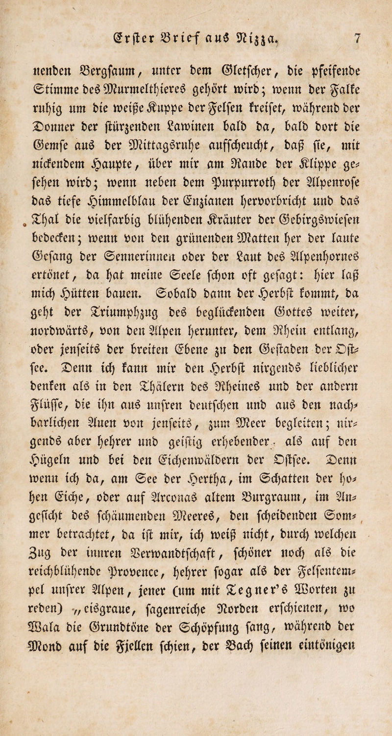 nenden Bergſaum, unter dem Gletſcher, die pfeifende Stimme des Murmelthieres gehört wird; wenn der Falke ruhig um die weiße Kuppe der Felſen kreiſet, während der Donner der ſtürzenden Lawinen bald da, bald dort die Gemſe aus der Mittagsruhe aufſcheucht, daß ſie, mit nickendem Haupte, über mir am Rande der Klippe ge⸗ ſehen wird; wenn neben dem Purpurroth der Alpenroſe das tiefe Himmelblau der Enzianen hervorbricht und das Thal die vielfarbig blühenden Kräuter der Gebirgswieſen bedecken; wenn von den grünenden Matten her der laute Geſang der Sennerinnen oder der Laut des Alpenhornes ertönet, da hat meine Seele ſchon oft geſagt: hier laß mich Hütten bauen. Sobald dann der Herbſt kommt, da geht der Triumphzug des beglückenden Gottes weiter, nordwärts, von den Alpen herunter, dem Rhein entlang, oder jenſeits der breiten Ebene zu den Geſtaden der Oſt⸗ ſee. Denn ich kann mir den Herbſt nirgends lieblicher denken als in den Thälern des Rheines und der andern Flüſſe, die ihn aus unſren deutſchen und aus den nad) barlichen Auen von jenſeits, zum Meer begleiten; nir⸗ gends aber hehrer und geiſtig erhebender, als auf den Hügeln und bei den Eichenwäldern der Oſtſee. Denn wenn ich da, am See der Hertha, im Schatten der ho— hen Eiche, oder auf Arconas altem Burgraum, im An⸗ geſicht des ſchäumenden Meeres, den ſcheidenden Som⸗ mer betrachtet, da iſt mir, ich weiß nicht, durch welchen Zug der innren Verwandtſchaft, ſchöner noch als die reichblühende Provence, hehrer ſogar als der Felſentem— pel unſrer Alpen, jener (um mit Tegner's Worten zu reden) „eisgraue, ſagenreiche Norden erſchienen, wo Wala die Grundtöne der Schöpfung ſang, während der Mond auf die Fjellen ſchien, der Bach ſeinen eintönigen