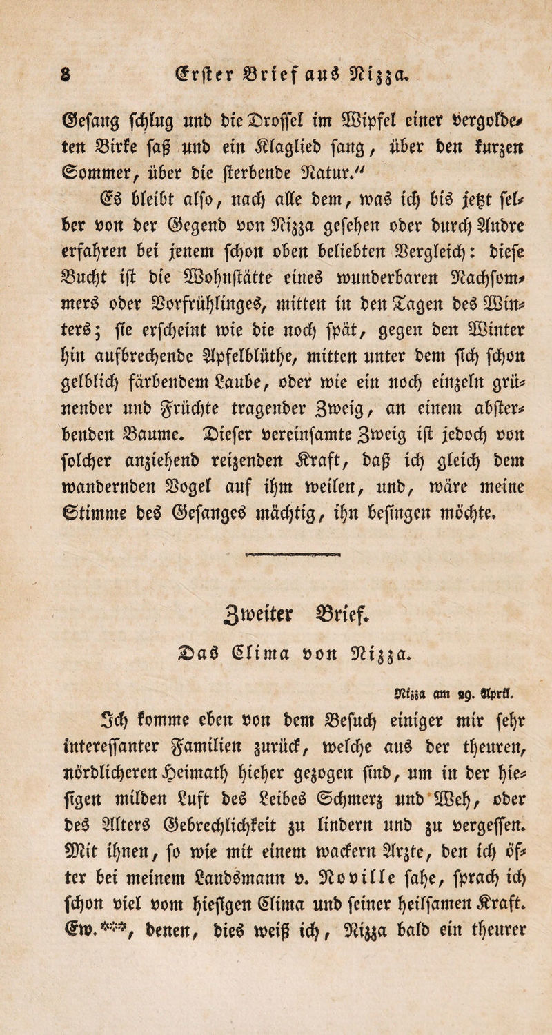 Geſang ſchlug und die Droſſel im Wipfel einer vergolde⸗ ten Birke ſaß und ein Klaglied ſang, über den kurzen Sommer, über die ſterbende Natur.“ | Es bleibt alſo, nach alle dem, was ich bis jetzt ſel⸗ ber von der Gegend von Nizza geſehen oder durch Andre erfahren bei jenem ſchon oben beliebten Vergleich: dieſe Bucht iſt die Wohnſtätte eines wunderbaren Nachſom⸗ mers oder Vorfrühlinges, mitten in den Tagen des Win⸗ ters; ſie erſcheint wie die noch ſpät, gegen den Winter hin aufbrechende Apfelblüthe, mitten unter dem ſich ſchon gelblich färbendem Laube, oder wie ein noch einzeln grü— nender und Früchte tragender Zweig, an einem abſter⸗ benden Baume. Dieſer vereinſamte Zweig iſt jedoch von ſolcher anziehend reizenden Kraft, daß ich gleich dem wandernden Vogel auf ihm weilen, und, wäre meine Stimme des Geſanges mächtig, ihn beſingen möchte. Zweiter Brief. Das Clima von Nizza. Nizza am 29. April. Ich komme eben von dem Beſuch einiger mir ſehr intereſſanter Familien zurück, welche aus der theuren, nördlicheren Heimath hieher gezogen find, um in der hie- ſigen milden Luft des Leibes Schmerz und Weh, oder des Alters Gebrechlichkeit zu lindern und zu vergeſſen. Mit ihnen, fo wie mit einem wackern Arzte, den ich öf⸗ ter bei meinem Landsmann v. Noville ſahe, ſprach ich ſchon viel vom hieſigen Clima und ſeiner heilſamen Kraft. Ew. , denen, dies weiß ich, Nizza bald ein theurer