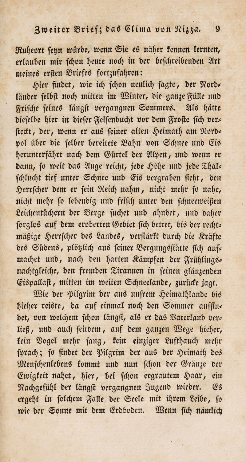 Ruheort ſeyn würde, wenn Sie es näher kennen lernten, erlauben mir ſchon heute noch in der beſchreibenden Art meines erſten Briefes fortzufahren: Hier findet, wie ich ſchon neulich ſagte, der Nord⸗ länder ſelbſt noch mitten im Winter, die ganze Fülle und Friſche ſeines längſt vergangnen Sommers. Als hätte dieſelbe hier in dieſer Felſenbucht vor dem Froſte ſich ver⸗ ſteckt, der, wenn er aus feiner alten Heimath am Nord⸗ pol über die ſelber bereitete Bahn von Schnee und Eis herunterfährt nach dem Gürtel der Alpen, und wenn er dann, ſo weit das Auge reicht, jede Höhe und jede Thal⸗ ſchlucht tief unter Schnee und Eis vergraben ſieht, den Herrſcher dem er ſein Reich nahm, nicht mehr ſo nahe, nicht mehr ſo lebendig und friſch unter den ſchneeweißen Leichentüchern der Berge ſuchet und ahndet, und daher ſorglos auf dem eroberten Gebiet ſich bettet, bis der recht— mäßige Herrſcher des Landes, verſtärkt durch die Kräfte des Südens, plötzlich aus ſeiner Bergungsſtätte ſich auf⸗ machet und, nach den harten Kämpfen der Frühlings⸗ nachtgleiche, den fremden Tirannen in ſeinen glänzenden Eispallaſt, mitten im weiten Schneelande, zurücke jagt. Wie der Pilgrim der aus unſrem Heimathlande bis hieher reiste, da auf einmal noch den Sommer auffin⸗ det, von welchem ſchon längſt, als er das Vaterland ver⸗ ließ, und auch ſeitdem, auf dem ganzen Wege hieher, kein Vogel mehr ſang, kein einziger Lufthauch mehr ſprach; ſo findet der Pilgrim der aus der Heimath des Menſchenlebens kommt und nun ſchon der Gränze der Ewigkeit nahet, hier, bei ſchon ergrautem Haar, ein Nachgefühl der längſt vergangnen Jugend wieder. Es ergeht in ſolchem Falle der Seele mit ihrem Leibe, ſo wie der Sonne mit dem Erdboden. Wenn ſich nämlich