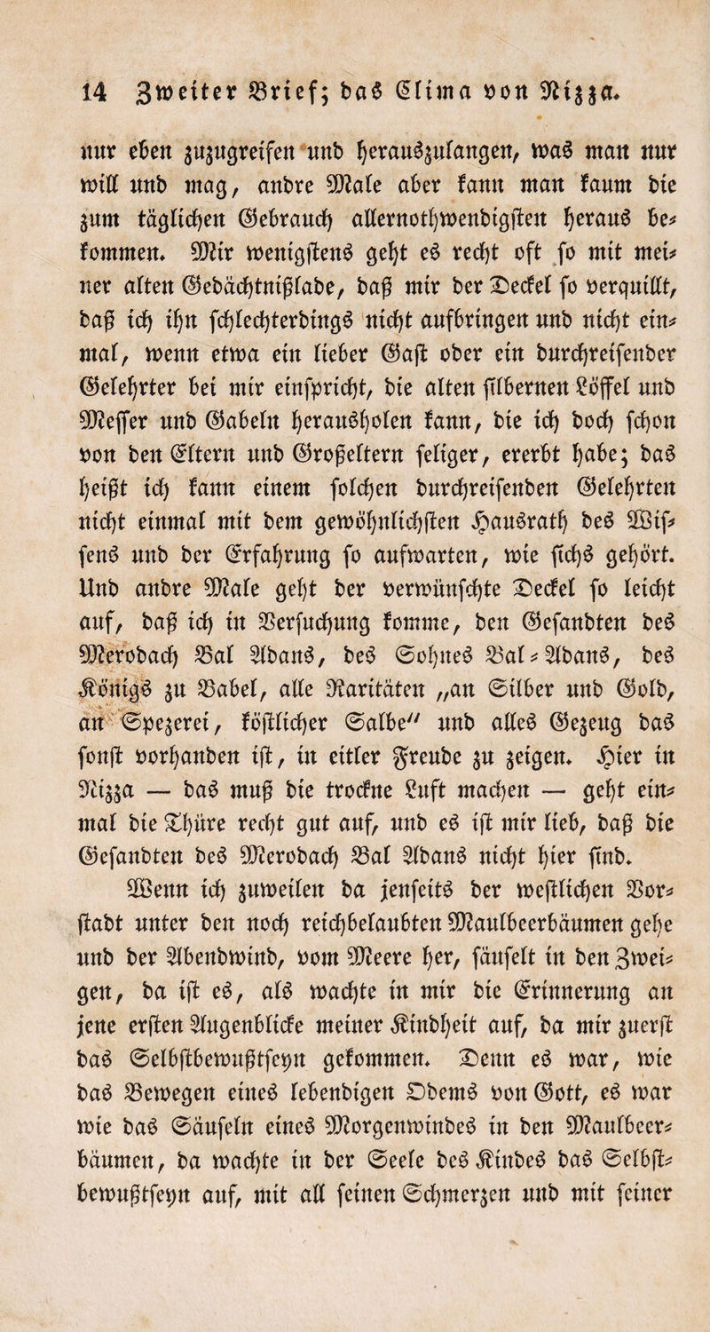 nur eben zuzugreifen und herauszulangen, was man nur will und mag, andre Male aber kann man kaum die zum täglichen Gebrauch allernothwendigſten heraus be⸗ kommen. Mir wenigſtens geht es recht oft fo mit mei- ner alten Gedächtnißlade, daß mir der Deckel fo verquillt, daß ich ihn ſchlechterdings nicht aufbringen und nicht ein⸗ mal, wenn etwa ein lieber Gaſt oder ein durchreiſender Gelehrter bei mir einſpricht, die alten ſilbernen Löffel und Meſſer und Gabeln herausholen kann, die ich doch ſchon von den Eltern und Großeltern ſeliger, ererbt habe; das heißt ich kann einem ſolchen durchreiſenden Gelehrten nicht einmal mit dem gewöhnlichſten Hausrath des Wiſ— ſens und der Erfahrung ſo aufwarten, wie ſichs gehört. Und andre Male geht der verwünſchte Deckel ſo leicht auf, daß ich in Verſuchung komme, den Geſandten des Merodach Bal Adans, des Sohnes Bal-Adans, des Königs zu Babel, alle Raritäten „an Silber und Gold, an Spezerei, köſtlicher Salbe“ und alles Gezeug das ſonſt vorhanden iſt, in eitler Freude zu zeigen. Hier in Nizza — das muß die trockne Luft machen — geht ein⸗ mal die Thüre recht gut auf, und es iſt mir lieb, daß die Geſandten des Merodach Bal Adans nicht hier ſind. Wenn ich zuweilen da jenſeits der weſtlichen Vor— ſtadt unter den noch reichbelaubten Maulbeerbäumen gehe und der Abendwind, vom Meere her, ſäuſelt in den Zwei— gen, da iſt es, als wachte in mir die Erinnerung an jene erſten Augenblicke meiner Kindheit auf, da mir zuerſt das Selbſtbewußtſeyn gekommen. Denn es war, wie das Bewegen eines lebendigen Odems von Gott, es war wie das Säuſeln eines Morgenwindes in den Maulbeer— bäumen, da wachte in der Seele des Kindes das Selbſt— bewußtſeyn auf, mit all ſeinen Schmerzen und mit ſeiner