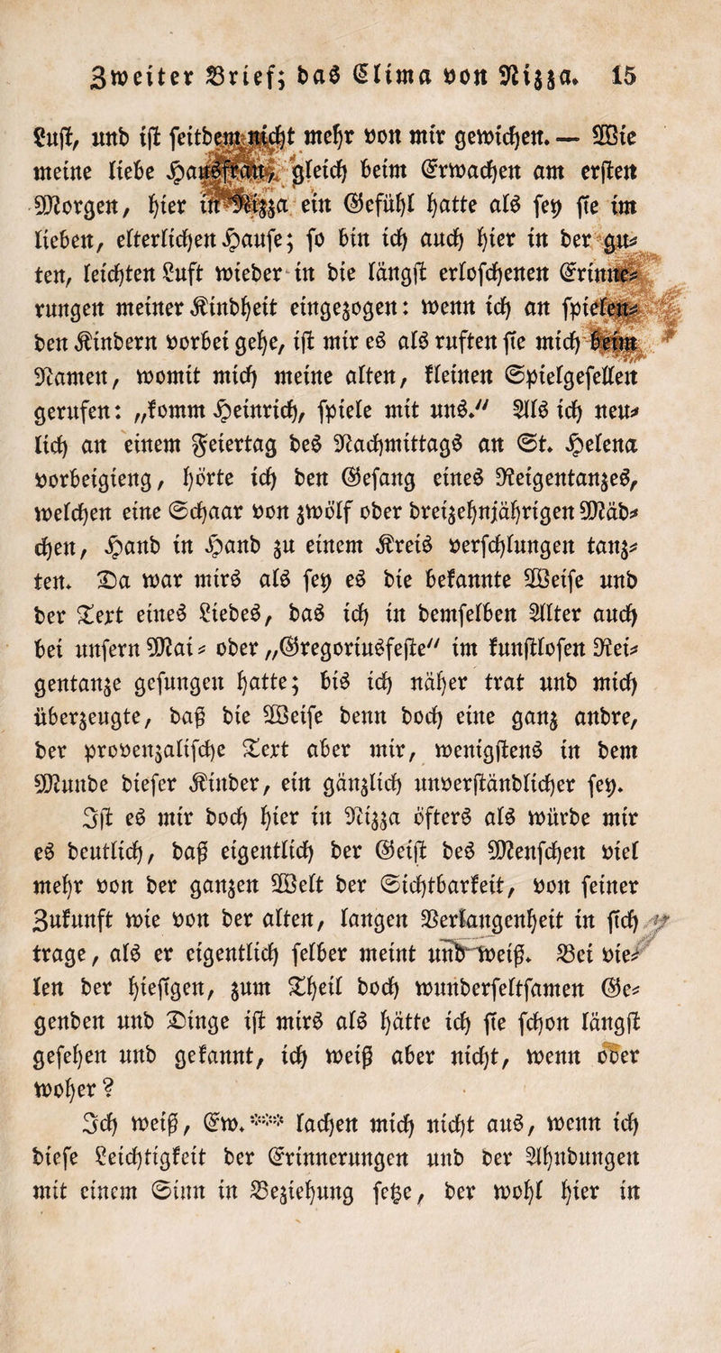 Luſt, und iſt ſeitdem nicht mehr von mir gewichen. — Wie meine liebe Haufe gleich beim Erwachen am erſten be * Nek. . Morgen, hier in Nizza ein Gefühl hatte als fey fie im lieben, elterlichen Saufe; ſo bin ich auch hier in der gu⸗ | 1 Namen, womit mich meine alten, kleinen tie gerufen: „komm Heinrich, ſpiele mit uns.“ Als ich neu⸗ lich an einem Feiertag des Nachmittags an St. Helena vorbeigieng, hörte ich den Geſang eines Reigentanzes, welchen eine Schaar von zwölf oder dreizehnjährigen Mäd⸗ chen, Hand in Hand zu einem Kreis verſchlungen tanz⸗ ten. Da war mirs als ſey es die bekannte Weiſe und der Text eines Liedes, das ich in demſelben Alter auch bei unſern Mai- oder „Gregoriusfeſte“ im kunſtloſen Rei⸗ gentanze geſungen hatte; bis ich näher trat und mich überzeugte, daß die Weiſe denn doch eine ganz andre, der provenzaliſche Text aber mir, wenigſtens in dem Munde dieſer Kinder, ein gänzlich unverſtändlicher ſey. Iſt es mir doch hier in Nizza öfters als würde mir es deutlich, daß eigentlich der Geiſt des Menſchen viel mehr von der ganzen Welt der Sichtbarkeit, von ſeiner Zukunft wie von der alten, langen Verlangenheit in ſich trage, als er eigentlich ſelber meint und weiß. Bei vie! len der hieſigen, zum Theil doch wunderſeltſamen Ge⸗ genden und Dinge iſt mirs als hätte ich ſie ſchon längſt geſehen und gekannt, ich weiß aber 1 5 wenn oder woher? Ich weiß, Ew. ** lachen mich Ei aus, wenn ich dieſe Leichtigkeit der en und der Ahndungen mit einem Sinn in Beziehung ſetze, der wohl hier in