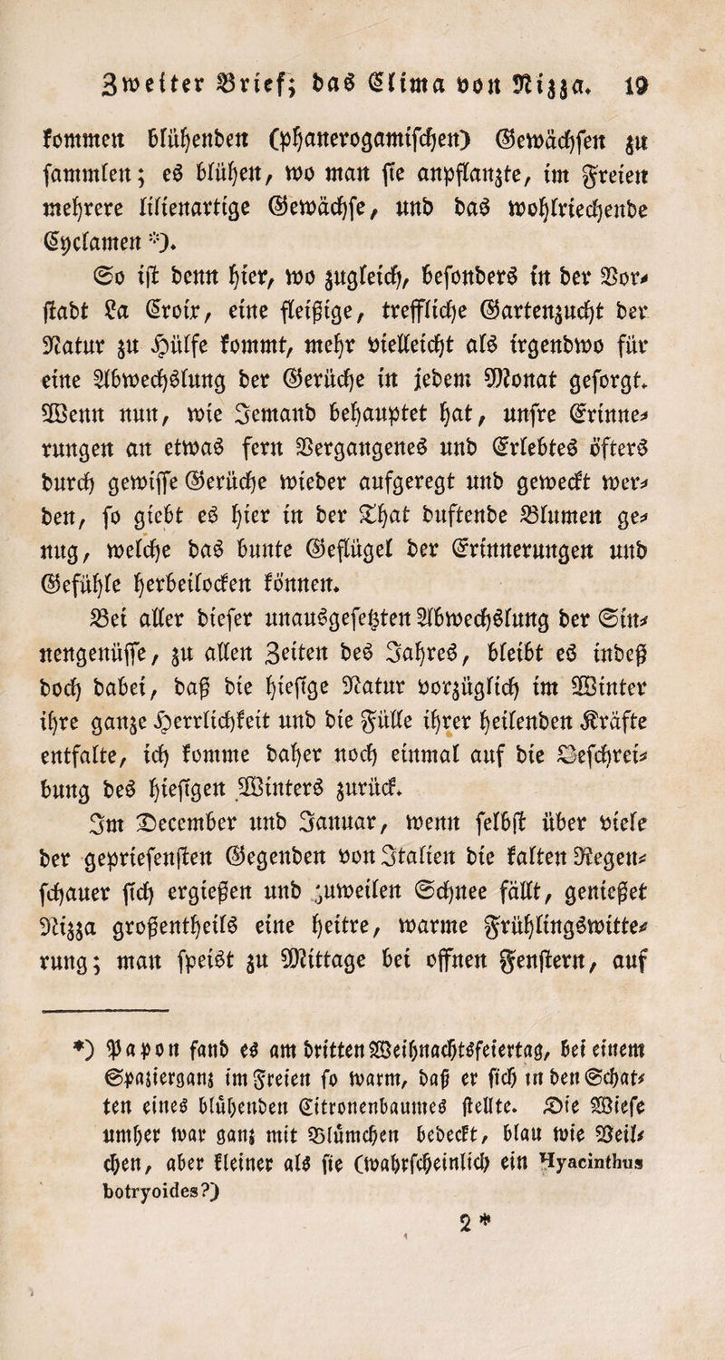 kommen blühenden (phanerogamiſchen) Gewächſen zu ſammlen; es blühen, wo man ſie anpflanzte, im Freien mehrere lilienartige Gewächſe, und das wohlriechende Cyclamen ). So iſt denn hier, wo zugleich, beſonders in der Vor⸗ ſtadt La Croix, eine fleißige, treffliche Gartenzucht der Natur zu Hülfe kommt, mehr vielleicht als irgendwo für eine Abwechslung der Gerüche in jedem Monat geforgt. Wenn nun, wie Jemand behauptet hat, unſre Erinne⸗ rungen an etwas fern Vergangenes und Erlebtes öfters durch gewiſſe Gerüche wieder aufgeregt und geweckt wer— den, ſo giebt es hier in der That duftende Blumen ge⸗ nug, welche das bunte Geflügel der eg und Gefühle herbeilocken können. Bei aller dieſer unausgeſetzten Abwechslung der Sin⸗ nengenüſſe, zu allen Zeiten des Jahres, bleibt es indeß doch dabei, daß die hieſige Natur vorzüglich im Winter ihre ganze Herrlichkeit und die Fülle ihrer heilenden Kräfte entfalte, ich komme daher noch einmal auf die Defchreis bung des hieſigen Winters zurück. Im December und Januar, wenn ſelbſt über viele der geprieſenſten Gegenden von Italien die kalten Regen⸗ ſchauer ſich ergießen und zuweilen Schnee fällt, genießet Nizza großentheils eine heitre, warme Frühlingswitte⸗ rung; man ſpeist zu Mittage bei offnen Fenſtern, auf *) Pa pon fand es am dritten Weihnachtsfeiertag, bei einem Spazierganz im Freien fo warm, daß er ſich in den Schats ten eines bluͤhenden Citronenbaumes ſtellte. Die Wieſe umher war ganz mit Bluͤmchen bedeckt, blau wie Veil⸗ chen, aber kleiner als ſie e ein Hyaeinthus botryoides?) 2 *