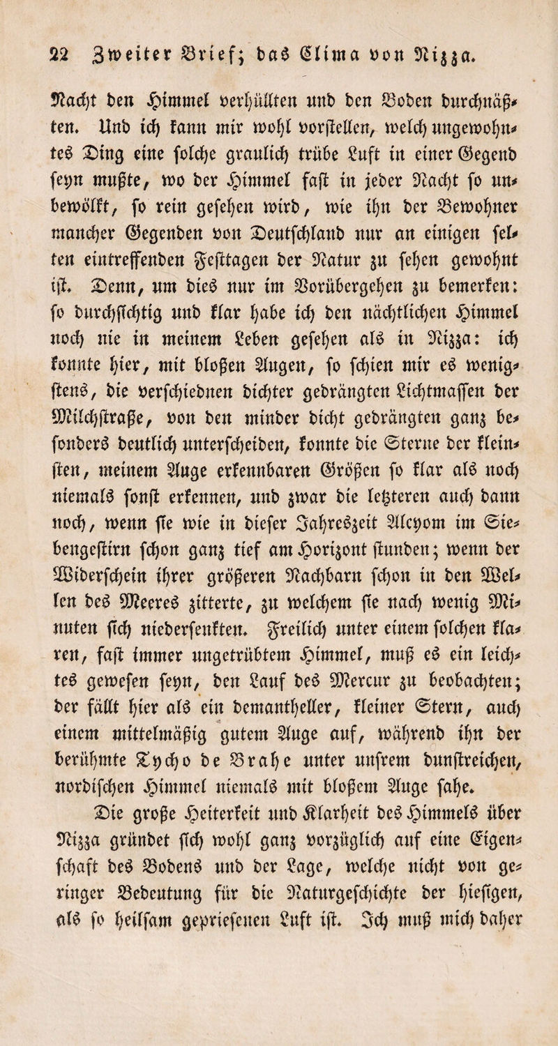 Nacht den Himmel verhüllten und den Boden durchnäß⸗ ten. Und ich kann mir wohl vorſtellen, welch ungewohn⸗ tes Ding eine ſolche graulich trübe Luft in einer Gegend ſeyn mußte, wo der Himmel faſt in jeder Nacht ſo un⸗ bewölkt, ſo rein geſehen wird, wie ihn der Bewohner mancher Gegenden von Deutſchland nur an einigen ſel⸗ ten eintreffenden Feſttagen der Natur zu ſehen gewohnt iſt. Denn, um dies nur im Vorübergehen zu bemerken: ſo durchſichtig und klar habe ich den nächtlichen Himmel noch nie in meinem Leben geſehen als in Nizza: ich konnte hier, mit bloßen Augen, ſo ſchien mir es wenig⸗ ſtens, die verſchiednen dichter gedrängten Lichtmaſſen der Milchſtraße, von den minder dicht gedrängten ganz be⸗ ſonders deutlich unterſcheiden, konnte die Sterne der klein⸗ ſten, meinem Auge erkennbaren Größen ſo klar als noch niemals ſonſt erkennen, und zwar die letzteren auch dann noch, wenn fie wie in dieſer Jahreszeit Alcyom im Sie— bengeſtirn ſchon ganz tief am Horizont ſtunden; wenn der Widerſchein ihrer größeren Nachbarn ſchon in den Wel⸗ len des Meeres zitterte, zu welchem ſie nach wenig Mi⸗ nuten ſich niederſenkten. Freilich unter einem ſolchen kla⸗ ren, faſt immer ungetrübtem Himmel, muß es ein leich⸗ tes geweſen ſeyn, den Lauf des Mercur zu beobachten; der fällt hier als ein demantheller, kleiner Stern, auch einem mittelmäßig gutem Auge auf, während ihn der berühmte Tycho de Brahe unter unſrem dunſtreichen, nordiſchen Himmel niemals mit bloßem Auge ſahe. Die große Heiterkeit und Klarheit des Himmels über Nizza gründet ſich wohl ganz vorzüglich auf eine Eigen— ſchaft des Bodens und der Lage, welche nicht von ge— ringer Bedeutung für die Naturgeſchichte der hieſigen, als ſo heilſam geprieſenen Luft iſt. Ich muß mich daher