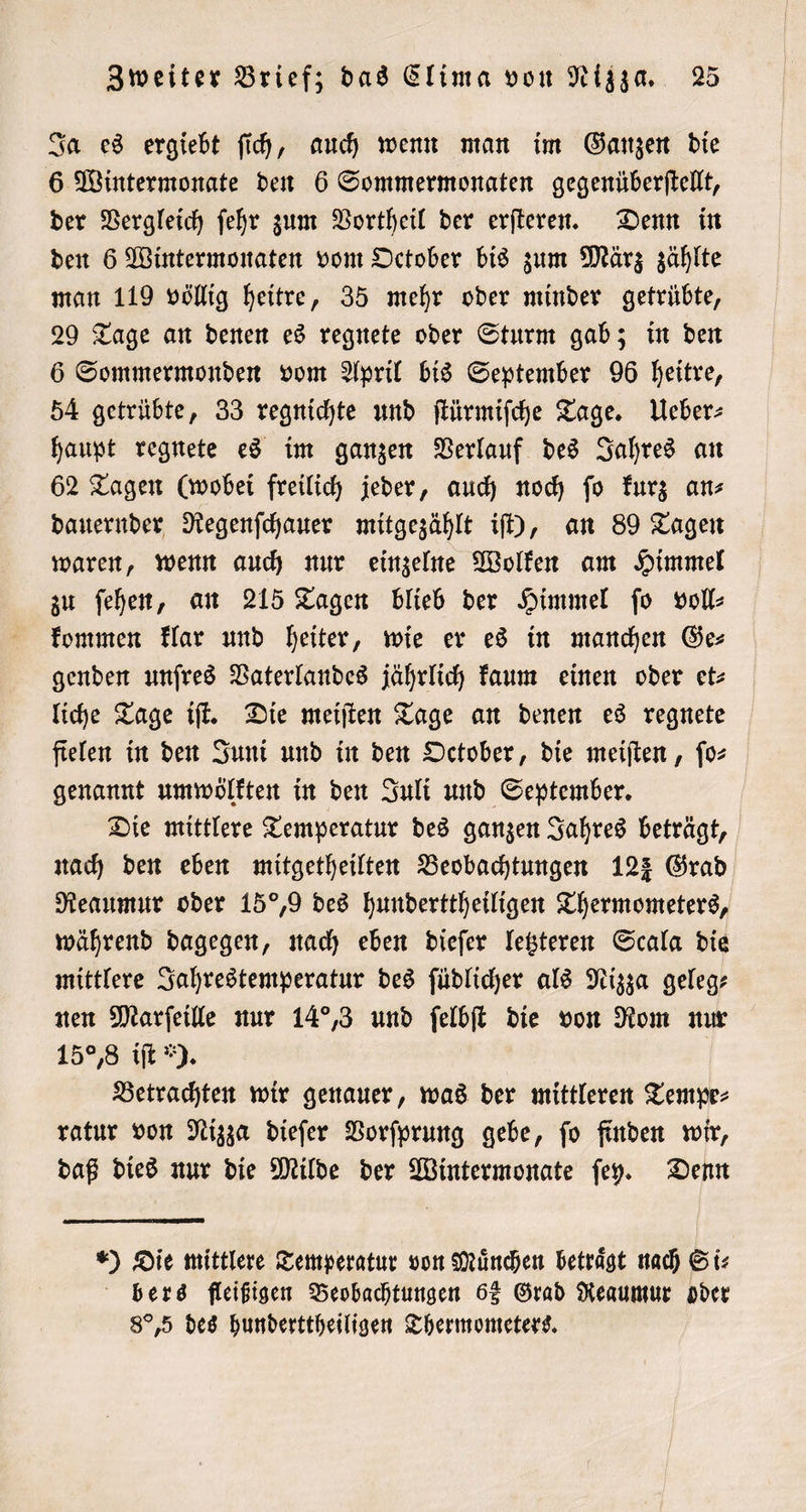 Ja es ergiebt ſich, auch wenn man im Ganzen die 6 Wintermonate den 6 Sommermonaten gegenüberſtellt, der Vergleich ſehr zum Vortheil der erſteren. Denn in den 6 Wintermonaten vom October bis zum März zählte man 119 völlig heitre, 35 mehr oder minder getrübte, 29 Tage an denen es regnete oder Sturm gab; in den 6 Sommermonden vom April bis September 96 heitre, 54 getrübte, 33 regnichte und ſtürmiſche Tage. Ueber⸗ haupt regnete es im ganzen Verlauf des Jahres an 62 Tagen (wobei freilich jeder, auch noch ſo kurz an⸗ dauernder Regenſchauer mitgezählt iſt), an 89 Tagen waren, wenn auch nur einzelne Wolken am Himmel zu ſehen, an 215 Tagen blieb der Himmel ſo voll⸗ kommen klar und heiter, wie er es in manchen Ges genden unſres Vaterlandes jährlich kaum einen oder et— liche Tage iſt. Die meiſten Tage an denen es regnete fielen in den Juni und in den October, die meiſten, ſo⸗ genannt umwölkten in den Juli und September. Die mittlere Temperatur des ganzen Jahres beträgt, nach den eben mitgetheilten Beobachtungen 123 Grad Reaumur oder 15°,9 des hunderttheiligen Thermometers, während dagegen, nach eben dieſer letzteren Scala die mittlere Jahrestemperatur des ſüdlicher als Nizza geleg— nen Marſeille nur 14,3 und ſelbſt die von Rom nur 15% iſt ). Betrachten wir genauer, was der mittleren Tempe⸗ ratur von Nizza dieſer Vorſprung gebe, ſo finden wir, daß dies nur die Milde der Wintermonate ſey. Denn ) Die mittlere Temperatur von München beträgt nach Si⸗ bers fleißigen Beobachtungen 68 Grad Reaumur oder 8°,5 des hunderttheiligen Thermometers.