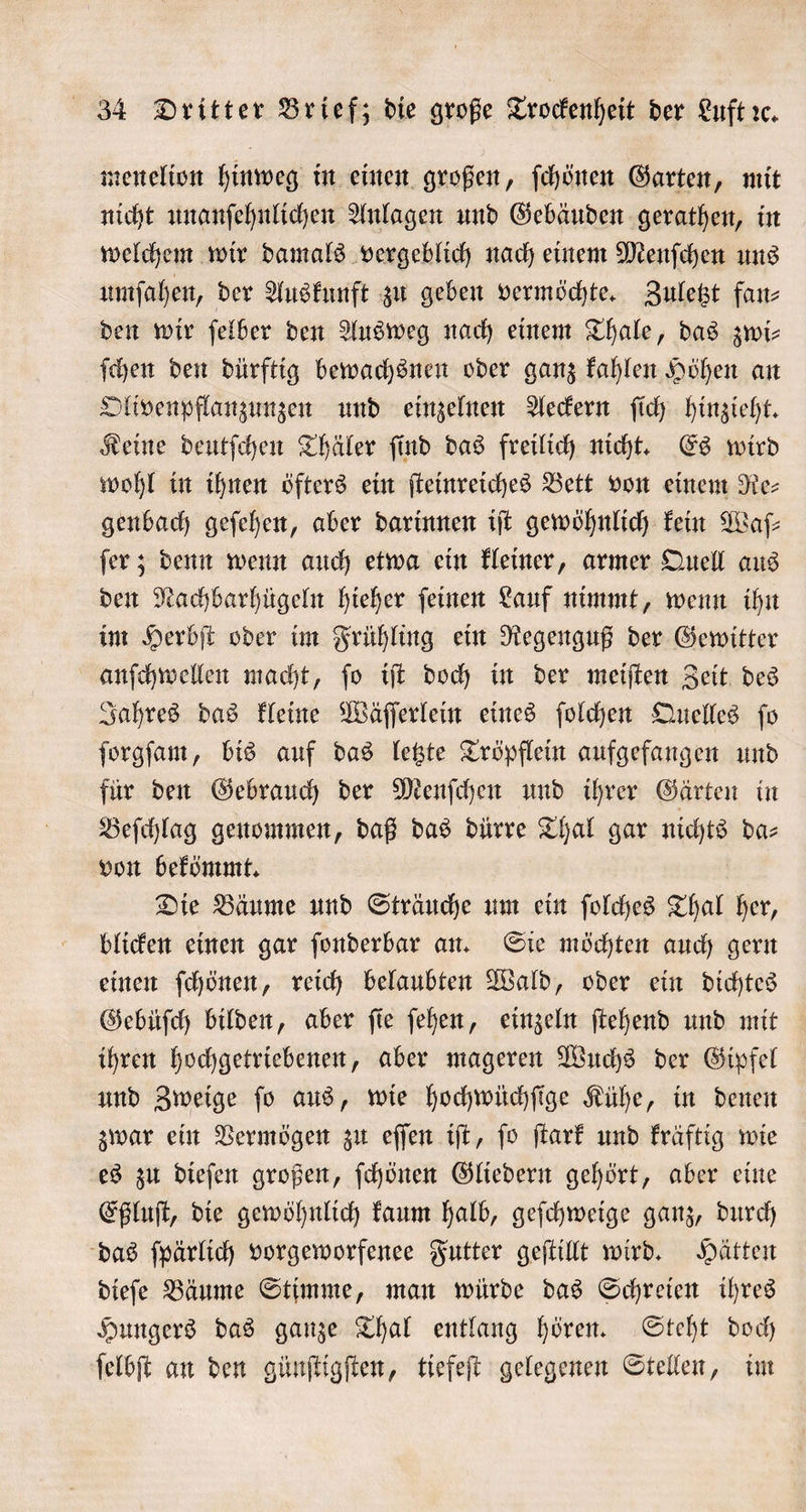 menelion hinweg in einen großen, ſchönen Garten, mit nicht unanſehnlichen Anlagen und Gebäuden gerathen, in welchem wir damals vergeblich nach einem Menſchen uns umſahen, der Auskunft zu geben vermöchte. Zuletzt fan⸗ den wir ſelber den Ausweg nach einem Thale, das zwi- ſchen den dürftig bewachsnen oder ganz kahlen Höhen an Olivenpflanzunzen und einzelnen Aeckern ſich hinzieht. Keine deutſchen Thäler ſind das freilich nicht. Es wird wohl in ihnen öfters ein ſteinreiches Bett von einem Re⸗ genbach geſehen, aber darinnen iſt gewöhnlich kein Waſ⸗ ſer; denn wenn auch etwa ein kleiner, armer Quell aus den Nachbarhügeln hieher ſeinen Lauf nimmt, wenn ihn im Herbſt oder im Frühling ein Regenguß der Gewitter anſchwellen macht, fo iſt doch in der meiſten Zeit des Jahres das kleine Wäſſerlein eines ſolchen Quelles fo ſorgſam, bis auf das letzte Tröpflein aufgefangen und für den Gebrauch der Menſchen und ihrer Gärten in Beſchlag genommen, daß das dürre Thal gar nichts da— von bekömmt. Die Bäume und Sträuche um ein ſolches Thal her, blicken einen gar ſonderbar an. Sie möchten auch gern einen ſchönen, reich belaubten Wald, oder ein dichtes Gebüſch bilden, aber ſie ſehen, einzeln ſtehend und mit ihren hochgetriebenen, aber mageren Wuchs der Gipfel und Zweige ſo aus, wie hochwüchſige Kühe, in denen zwar ein Vermögen zu eſſen iſt, ſo ſtark und kräftig wie es zu dieſen großen, ſchönen Gliedern gehört, aber eine Eßluſt, die gewöhnlich kaum halb, geſchweige ganz, durch das ſpärlich vorgeworfenee Futter geſtillt wird. Hätten dieſe Bäume Stimme, man würde das Schreien ihres Hungers das ganze Thal entlang hören. Steht doch ſelbſt an den günſtigſten, tiefeſt gelegenen Stellen, im