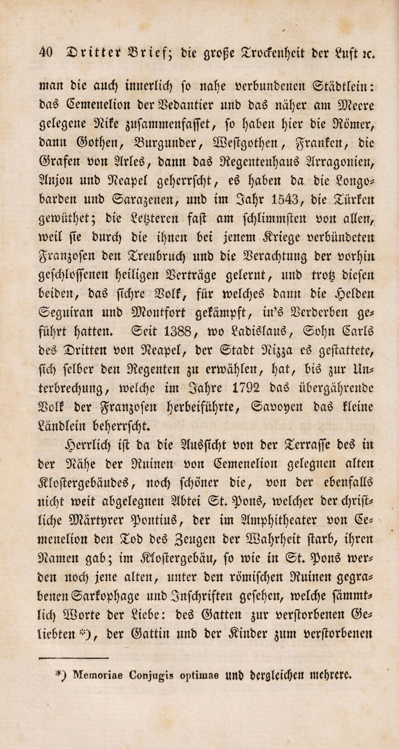 man die auch innerlich ſo nahe verbundenen Städtlein: das Cemenelion der Vedantier und das näher am Meere gelegene Nike zuſammenfaſſet, ſo haben hier die Römer, dann Gothen, Burgunder, Weſtgothen, Franken, die Grafen von Arles, dann das Regentenhaus Arragonien, Anjou und Neapel geherrſcht, es haben da die Longo— barden und Sarazenen, und im Jahr 1543, die Türken gewüthet; die Letzteren faſt am ſchlimmſten von allen, weil ſie durch die ihnen bei jenem Kriege verbündeten Franzoſen den Treubruch und die Verachtung der vorhin geſchloſſenen heiligen Verträge gelernt, und trotz dieſen beiden, das ſichre Volk, für welches dann die Helden Seguiran und Montfort gekämpft, in's Verderben ges führt hatten. Seit 1388, wo Ladislaus, Sohn Carls des Dritten von Neapel, der Stadt Nizza es geſtattete, ſich ſelber den Regenten zu erwählen, hat, bis zur Un⸗ terbrechung, welche im Jahre 1792 das übergährende Volk der Franzoſen herbeiführte, Savoyen das kleine Ländlein beherrſcht. Herrlich iſt da die Ausſicht von der Terraſſe des in der Nähe der Ruinen von Cemenelion gelegnen alten Kloſtergebäudes, noch ſchöner die, von der ebenfalls nicht weit abgelegnen Abtei St. Pons, welcher der chriſt— liche Märtyrer Pontius, der im Amphitheater von Ce⸗ menelion den Tod des Zeugen der Wahrheit ſtarb, ihren Namen gab; im Kloſtergebäu, ſo wie in St. Pons wer⸗ den noch jene alten, unter den römiſchen Ruinen gegra⸗ benen Sarkophage und Inſchriften geſehen, welche ſämmt⸗ lich Worte der Liebe: des Gatten zur verſtorbenen Ge— liebten), der Gattin und der Kinder zum verſtorbenen *) Memoriae Conjugis optimae und dergleichen mehrere.