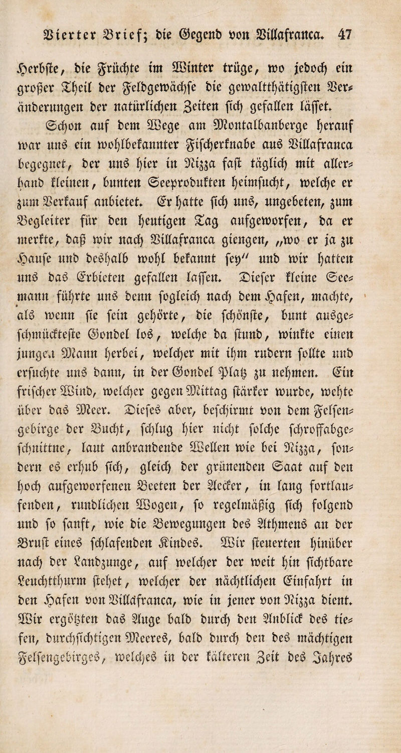 Herbſte, die Früchte im Winter trüge, wo jedoch ein großer Theil der Feldgewächſe die gewaltthätigſten Ver⸗ änderungen der natürlichen Zeiten ſich gefallen läſſet. Schon auf dem Wege am Montalbanberge herauf war uns ein wohlbekannter Fiſcherknabe aus Villafranca begegnet, der uns hier in Nizza faſt täglich mit aller⸗ hand kleinen, bunten Seeprodukten heimſucht, welche er zum Verkauf anbietet. Er hatte ſich uns, ungebeten, zum Begleiter für den heutigen Tag aufgeworfen, da er merkte, daß wir nach Villafranca giengen, „wo er ja zu Hauſe und deshalb wohl bekannt ſey“ und wir hatten uns das Erbieten gefallen laſſen. Dieſer kleine See⸗ mann führte uns denn ſogleich nach dem Hafen, machte, als wenn ſie ſein gehörte, die ſchönſte, bunt ausge— ſchmückteſte Gondel los, welche da ſtund, winkte einen jungen Mann herbei, welcher mit ihm rudern ſollte und erſuchte uns dann, in der Gondel Platz zu nehmen. Ein friſcher Wind, welcher gegen Mittag ſtärker wurde, wehte über das Meer. Dieſes aber, beſchirmt von dem Felfen- gebirge der Bucht, ſchlug hier nicht ſolche ſchroffabge— ſchnittne, laut anbrandende Wellen wie bei Nizza, ſon⸗ dern es erhub ſich, gleich der grünenden Saat auf den hoch aufgeworfenen Beeten der Aecker, in lang fortlau— fenden, rundlichen Wogen, ſo regelmäßig ſich folgend und ſo ſanft, wie die Bewegungen des Athmens an der Bruſt eines ſchlafenden Kindes. Wir ſteuerten hinüber nach der Landzunge, auf welcher der weit hin ſichtbare Leuchtthurm ſtehet, welcher der nächtlichen Einfahrt in den Hafen von Villaͤfranca, wie in jener von Nizza dient. Wir ergötzten das Auge bald durch den Anblick des tie— fen, durchſichtigen Meeres, bald durch den des mächtigen Felſengebirges, welches in der kälteren Zeit des Jahres