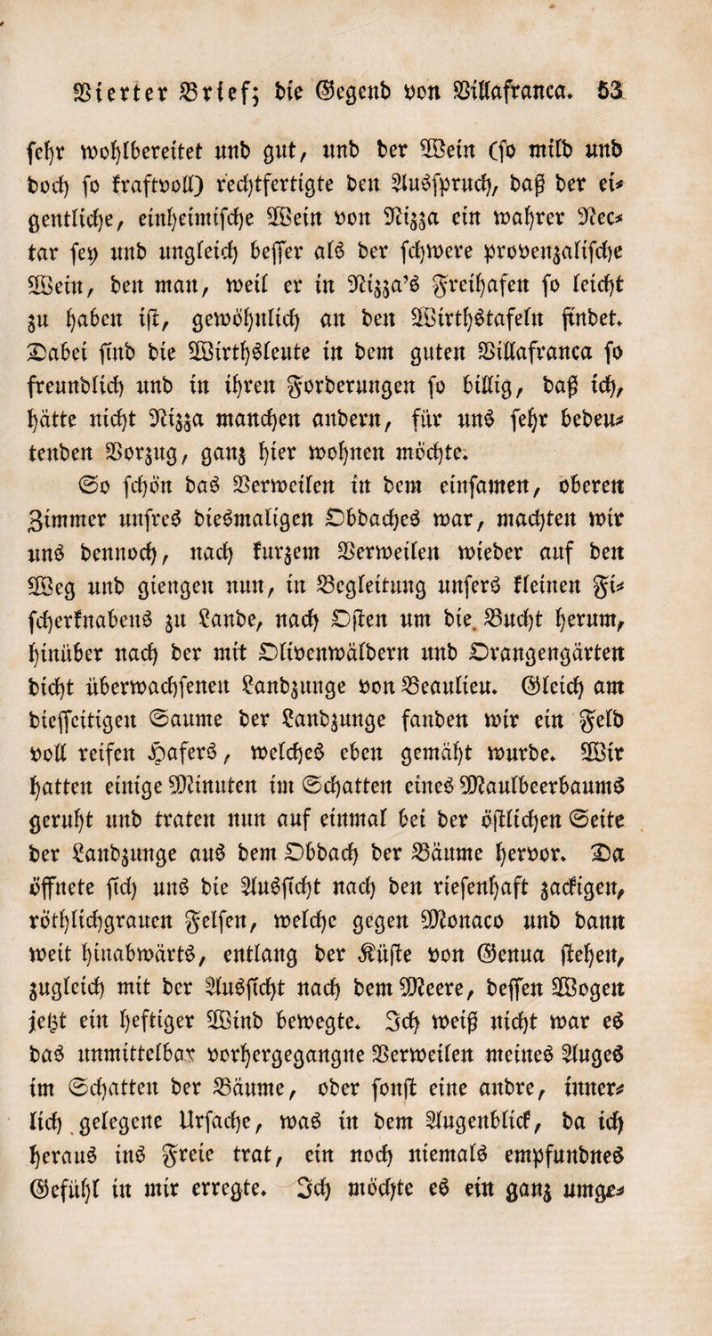 ſehr wohlbereitet und gut, und der Wein (ſo mild und doch ſo kraftvoll) rechtfertigte den Ausſpruch, daß der ei⸗ gentliche, einheimiſche Wein von Nizza ein wahrer Nec⸗ tar ſey und ungleich beſſer als der ſchwere provenzaliſche Wein, den man, weil er in Nizza's Freihafen ſo leicht zu haben iſt, gewöhnlich an den Wirthstafeln findet. Dabei ſind die Wirthsleute in dem guten Villafranca ſo freundlich und in ihren Forderungen ſo billig, daß ich, hätte nicht Nizza manchen andern, für uns ſehr bedeu⸗ tenden Vorzug, ganz hier wohnen möchte. So ſchön das Verweilen in dem einſamen, oberen Zimmer unſres diesmaligen Obdaches war, machten wir uns dennoch, nach kurzem Verweilen wieder auf den Weg und giengen nun, in Begleitung unſers kleinen Fi⸗ ſcherknabens zu Lande, nach Oſten um die Bucht herum, hinüber nach der mit Olivenwäldern und Orangengärten dicht überwachſenen Landzunge von Beaulieu. Gleich am dieſſeitigen Saume der Landzunge fanden wir ein Feld voll reifen Hafers, welches eben gemäht wurde. Wir hatten einige Minuten im Schatten eines Maulbeerbaums geruht und traten nun auf einmal bei der öſtlichen Seite der Landzunge aus dem Obdach der Bäume hervor. Da öffnete ſich uns die Ausſicht nach den rieſenhaft zackigen, röthlichgrauen Felſen, welche gegen Monaco und dann weit hinabwärts, entlang der Küſte von Genua ſtehen, zugleich mit der Ausſicht nach dem Meere, deſſen Wogen jetzt ein heftiger Wind bewegte. Ich weiß nicht war es das unmittelbar vorhergegangne Verweilen meines Auges im Schatten der Bäume, oder ſonſt eine andre, inner⸗ lich gelegene Urſache, was in dem Augenblick, da ich heraus ins Freie trat, ein noch niemals empfundnes Gefühl in mir erregte. Ich möchte es ein ganz umge⸗