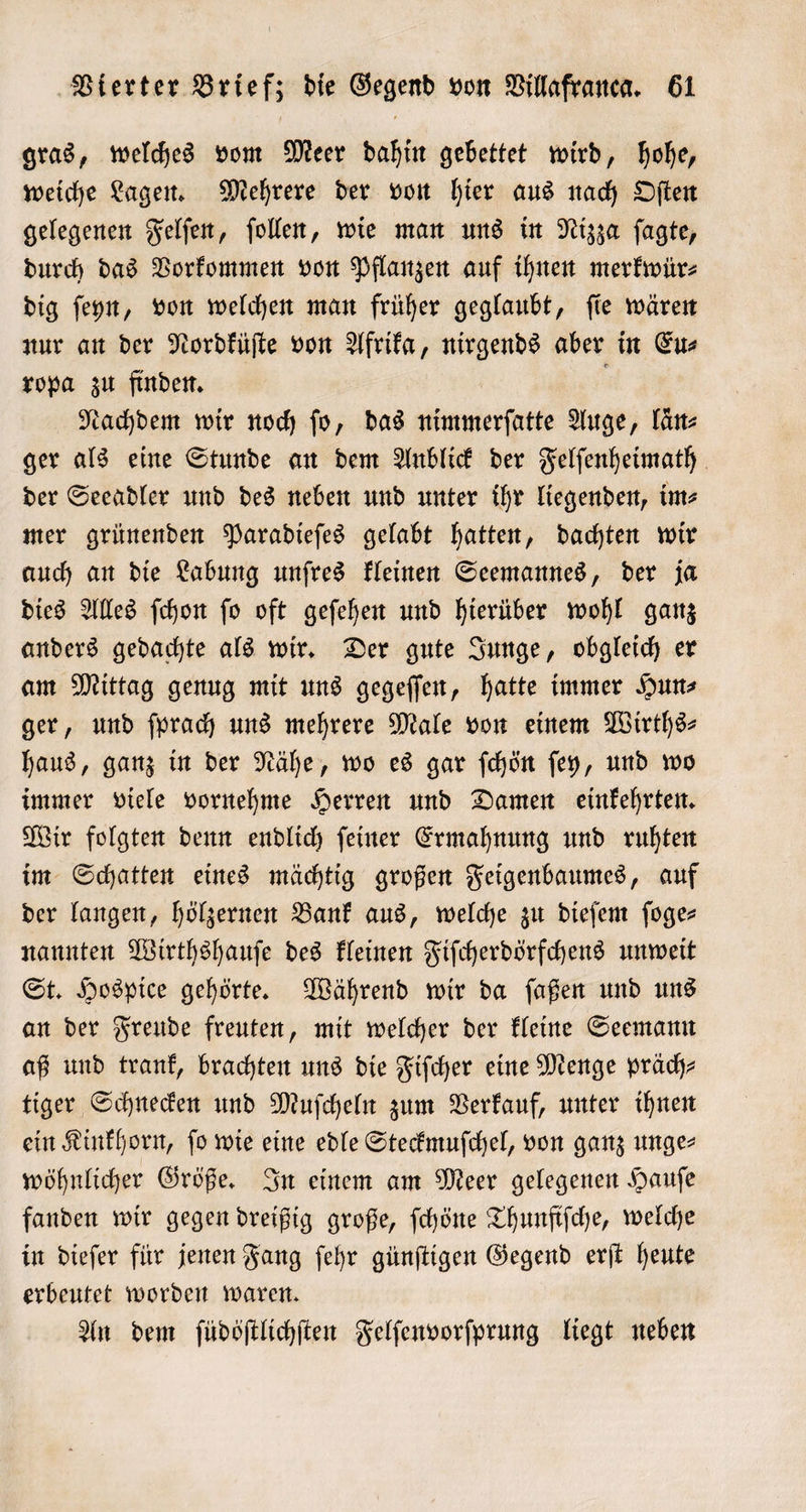 gras, welches vom Meer dahin gebettet wird, hohe, weiche Lagen. Mehrere der von hier aus nach Oſten gelegenen Felſen, ſollen, wie man uns in Nizza ſagte, durch das Vorkommen von Pflanzen auf ihnen merkwür⸗ dig ſeyn, von welchen man früher geglaubt, ſie wären nur an der Nordküſte von Afrika, nirgends aber in Eu⸗ ropa zu finden. ; Nachdem wir noch fo, das nimmerſatte Auge, län⸗ ger als eine Stunde an dem Anblick der Felſenheimath der Seeadler und des neben und unter ihr liegenden, im⸗ mer grünenden Paradieſes gelabt hatten, dachten wir auch an die Labung unſres kleinen Seemannes, der ja dies Alles ſchon ſo oft geſehen und hierüber wohl ganz anders gedachte als wir. Der gute Junge, obgleich er am Mittag genug mit uns gegeſſen, hatte immer Hun⸗ ger, und ſprach uns mehrere Male von einem Wirths— haus, ganz in der Nähe, wo es gar ſchön ſey, und wo immer viele vornehme Herren und Damen einkehrten. Wir folgten denn endlich ſeiner Ermahnung und ruhten im Schatten eines mächtig großen Feigenbaumes, auf der langen, hölzernen Bank aus, welche zu dieſem ſoge— nannten Wirthshauſe des kleinen Fiſcherdörfchens unweit St. Hospice gehörte. Während wir da ſaßen und uns an der Freude freuten, mit welcher der kleine Seemann aß und trank, brachten uns die Fiſcher eine Menge präch⸗ tiger Schnecken und Muſcheln zum Verkauf, unter ihnen ein Kinkhorn, fo wie eine edle Steckmuſchel, von ganz unge⸗ wöhnlicher Größe. In einem am Meer gelegenen Hauſe fanden wir gegen dreißig große, ſchöne Thunfiſche, welche in dieſer für jenen Fang ſehr günſtigen Gegend erſt heute erbeutet worden waren. An dem ſüdöſtlichſten Felſenvorſprung liegt neben