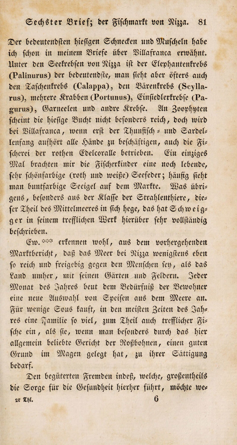 Der bedeutendſten hieſigen Schnecken und Muſcheln habe ich ſchon in meinem Briefe über Villafranca erwähnt. Unter den Seekrebſen von Nizza iſt der Elephantenkrebs (Palinurus) der bedeutendſte, man ſieht aber öfters auch den Taſchenkrebs (Calappa), den Bärenkrebs (Seylla- rus), mehrere Krabben (Portunus), Einfiedlerfrebfe (Pa- gurus), Garneelen und andre Krebſe. An Zoophyten ſcheint die hieſige Bucht nicht beſonders reich, doch wird bei Villafranca, wenn erſt der Thunftſch- und Sardel— lenfang aufhört alle Hände zu beſchäftigen, auch die Fi— ſcherei der rothen Edelcoralle betrieben. Ein einziges Mal brachten mir die Fiſcherkinder eine noch lebende, ſehr ſchönfarbige (roth und weiße) Seefeder; häufig ſieht man buntfarbige Seeigel auf dem Markte. Was übri⸗ i gens, beſonders aus der Klaſſe der Strahlenthiere, dies ſer Theil des Mittelmeeres in ſich hege, das hat Schweig— ger in ſeinem trefflichen Werk hierüber ſehr vollſtändig beſchrieben. | Ew. erkennen wohl, aus dem vorhergehenden Marktbericht, daß das Meer bei Nizza wenigſtens eben ſo reich und freigebig gegen den Menſchen ſey, als das Land umher, mit ſeinen Gärten und Feldern. Jeder Monat des Jahres beut dem Bedürfniß der Bewohner eine neue Auswahl von Speiſen aus dem Meere an. Für wenige Sous kauft, in den meiſten Zeiten des Jah— res eine Familie fo viel, zum Theil auch trefflicher Fi⸗ ſche ein, als ſie, wenn man beſonders durch das hier allgemein beliebte Gericht der Roßbohnen, einen guten Grund im Magen gelegt hat, zu ihrer Sättigung bedarf. Den begüterten Fremden indeß, welche, großentheils die Sorge für die Geſundheit hierher führt, möchte wer zr Thl. 6