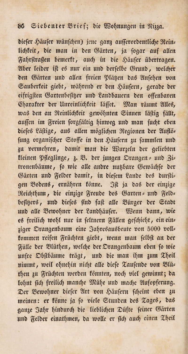 dieſer Häuſer wünſchen) jene ganz auſſerordentliche Rein lichkeit, die man in den Gärten, ja ſogar auf allen Fahrſtraßen bemerkt, auch in die Häuſer übertragen. Aber leider iſt es nur ein und derſelbe Grund, welcher den Gärten und allen freien Plätzen das Anſehen von Sauberkeit giebt, während er den Häuſern, gerade der eifrigſten Gartenbeſitzer und Landbauern den offenbaren Charakter der Unreinlichkeit läſſet. Man räumt Alles, was den an Reinlichkeit gewöhnten Sinnen läſtig fällt, auſſen im Freien ſorgfältig hinweg und man ſucht eben dieſes Läſtige, aus allen möglichen Regionen der Auflö⸗ ſung organiſcher Stoffe in den Häuſern zu ſammlen und zu vermehren, damit man die Wurzeln der geliebten kleinen Pfleglinge, z. B. der jungen Orangen- und Zi⸗ tronenbäume, ſo wie alle andre nutzbare Gewächſe der Gärten und Felder damit, in dieſem Lande des durſti⸗ gen Bodens, ernähren könne. Iſt ja das der einzige Reichthum, die einzige Freude des Garten- und Feld⸗ beſitzers, und dieſes ſind faſt alle Bürger der Stadt und alle Bewohner der Landhäuſer. Wenn dann, wie es freilich wohl nur in ſeltnern Fällen geſchieht, ein ein⸗ ziger Orangenbaum eine Jahresausbeute von 5000 voll⸗ kommen reifen Früchten giebt, wenn man ſelbſt an der Fülle der Blüthen, welche der Orangenbaum eben ſo wie unſre Obſtbäume trägt, und die man ihm zum Theil nimmt, weil ohnehin nicht alle dieſe Tauſende von Blü⸗ then zu Früchten werden könnten, noch viel gewinnt; da lohnt ſich freilich manche Mühe und mache Aufopferung. Der Bewohner dieſer Art von Häuſern ſcheint eben zu meinen: er könne ja ſo viele Stunden des Tages, das ganze Jahr hindurch die lieblichen Düfte ſeiner Gärten und Felder einathmen, da wolle er ſich auch einen Theil