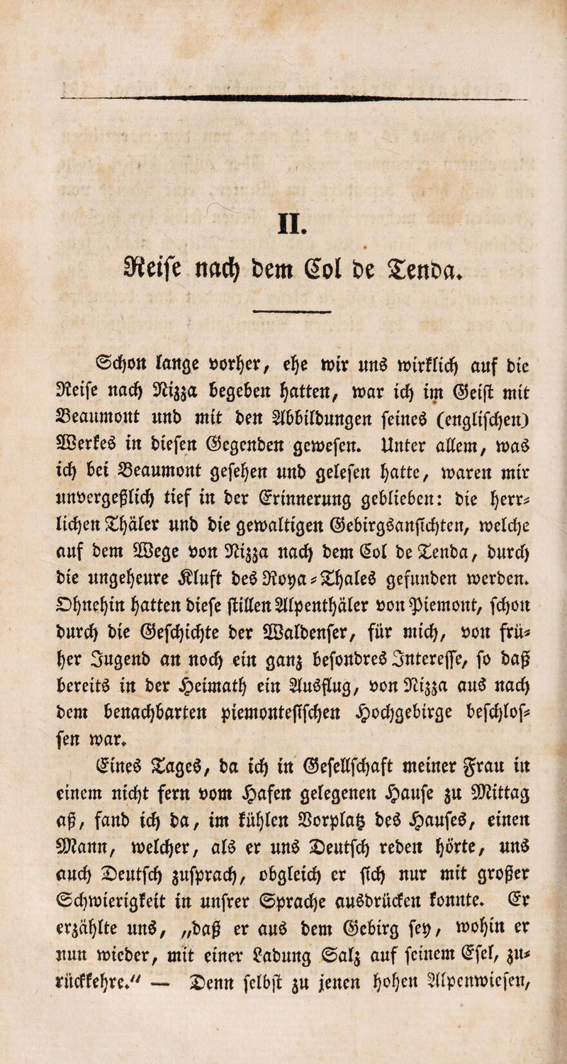 II. Reiſe nach dem Col de Tenda. Schon lange vorher, ehe wir uns wirklich auf die Reiſe nach Nizza begeben hatten, war ich im Geiſt mit Beaumont und mit den Abbildungen ſeines (engliſchen) Werkes in dieſen Gegenden geweſen. Unter allem, was ich bei Beaumont geſehen und geleſen hatte, waren mir unvergeßlich tief in der Erinnerung geblieben: die herr⸗ lichen Thäler und die gewaltigen Gebirgsanſichten, welche auf dem Wege von Nizza nach dem Col de Tenda, durch die ungeheure Kluft des Roya⸗Thales gefunden werden. Ohnehin hatten dieſe ſtillen Alpenthäler von Piemont, ſchon durch die Geſchichte der Waldenſer, für mich, von frü⸗ her Jugend an noch ein ganz beſondres Intereſſe, ſo daß bereits in der Heimath ein Ausflug, von Nizza aus nach dem benachbarten piemonteſiſchen Hochgebirge beſchloſ⸗ ſen war. | Eines Tages, da ich in Geſellſchaft meiner Frau in einem nicht fern vom Hafen gelegenen Hauſe zu Mittag aß, fand ich da, im kühlen Vorplatz des Hauſes, einen Mann, welcher, als er uns Deutſch reden hörte, uns auch Deutſch zuſprach, obgleich er ſich nur mit großer Schwierigkeit in unſrer Sprache ausdrücken konnte. Er erzählte uns, „daß er aus dem Gebirg ſey, wohin er nun wieder, mit einer Ladung Salz auf ſeinem Eſel, zu⸗ rückkehre.“ — Denn ſelbſt zu jenen hohen Alpenwieſen,