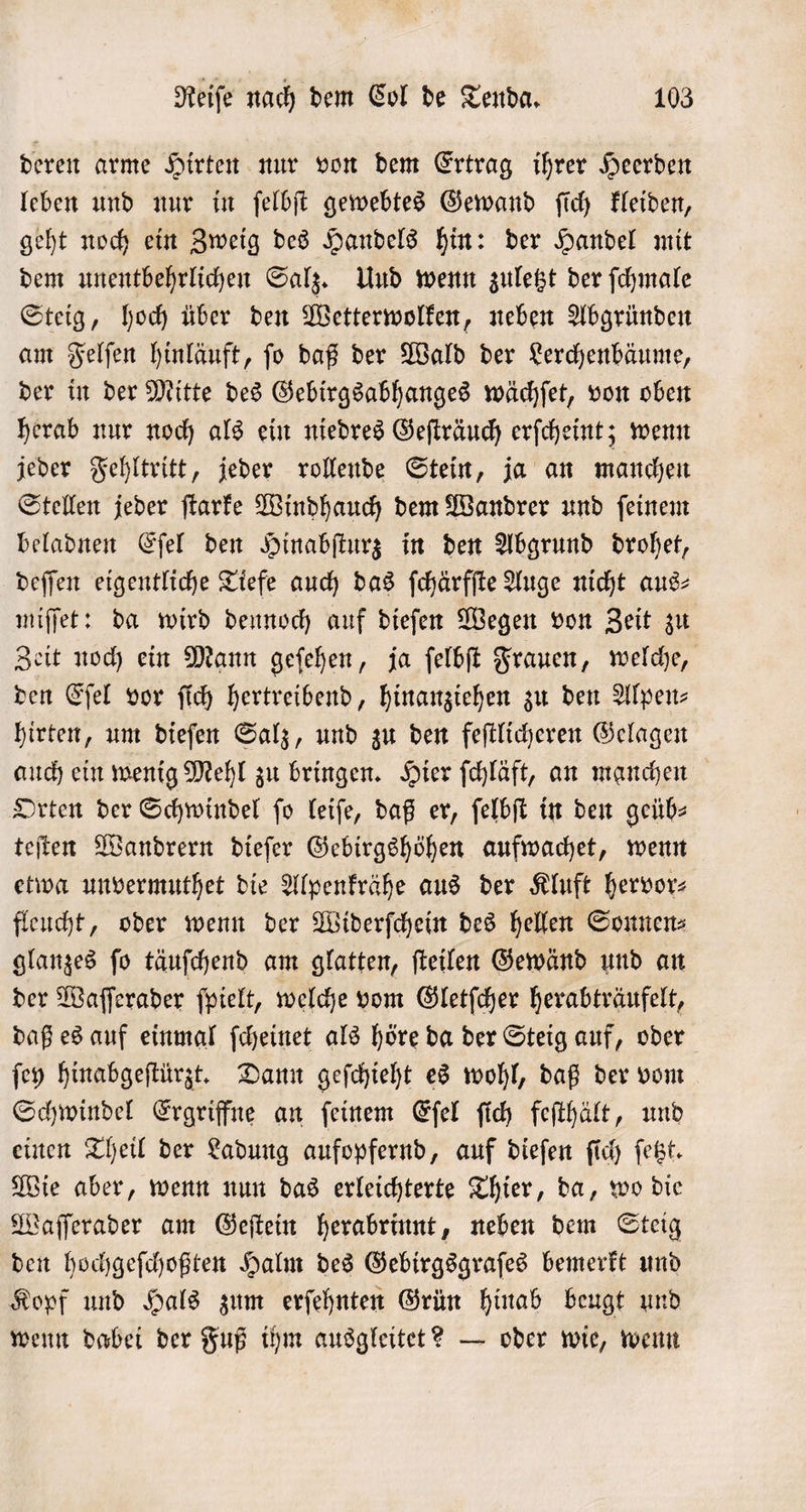 deren arme Hirten nur von dem Ertrag ihrer Heerden leben und nur in ſelbſt gewebtes Gewand ſich kleiden, geht noch ein Zweig des Handels hin: der Handel mit dem unentbehrlichen Salz. Und wenn zuletzt der ſchmale Steig, hoch über den Wetterwolken, neben Abgründen am Felſen hinläuft, ſo daß der Wald der Lerchenbäume, der in der Mitte des Gebirgsabhanges wächſet, von oben herab nur noch als ein niedres Geſträuch erſcheint; wenn jeder Fehltritt, jeder rollende Stein, ja an manchen Stellen jeder ſtarke Windhauch dem Wandrer und ſeinem beladnen Eſel den Hinabſturz in den Abgrund drohet, deſſen eigentliche Tiefe auch das ſchärfſte Auge nicht aus⸗ miſſet: da wird dennoch auf dieſen Wegen von Zeit zu Zeit noch ein Mann geſehen, ja ſelbſt Frauen, welche, den Eſel vor ſich hertreibend, hinanziehen zu den Alpen⸗ hirten, um dieſen Salz, und zu den feſtlicheren Gelagen auch ein wenig Mehl zu bringen. Hier ſchläft, an manchen Orten der Schwindel ſo leiſe, daß er, ſelbſt in den geüb⸗ teſten Wandrern dieſer Gebirgshöhen aufwachet, wenn etwa unvermuthet die Alpenkrähe aus der Kluft hervor: fleucht, oder wenn der Widerſchein des hellen Sonnen⸗ glanzes ſo täuſchend am glatten, ſteilen Gewänd und an der Waſſerader ſpielt, welche vom Gletſcher herabträufelt, daß es auf einmal ſcheinet als höre da der Steig auf, oder ſey hinabgeſtürzt. Dann geſchieht es wohl, daß der vom Schwindel Ergriffne an ſeinem Eſel ſich feſthält, und einen Theil der Ladung aufopfernd, auf dieſen ſich ſetzt. Wie aber, wenn nun das erleichterte Thier, da, wo die Waſſerader am Geſtein herabrinnt, neben dem Steig den hochgeſchoßten Halm des Gebirgsgraſes bemerkt und Kopf und Hals zum erſehnten Grün hinab beugt und wenn dabei der Fuß ihm ausgleitet? — oder wie, wenn