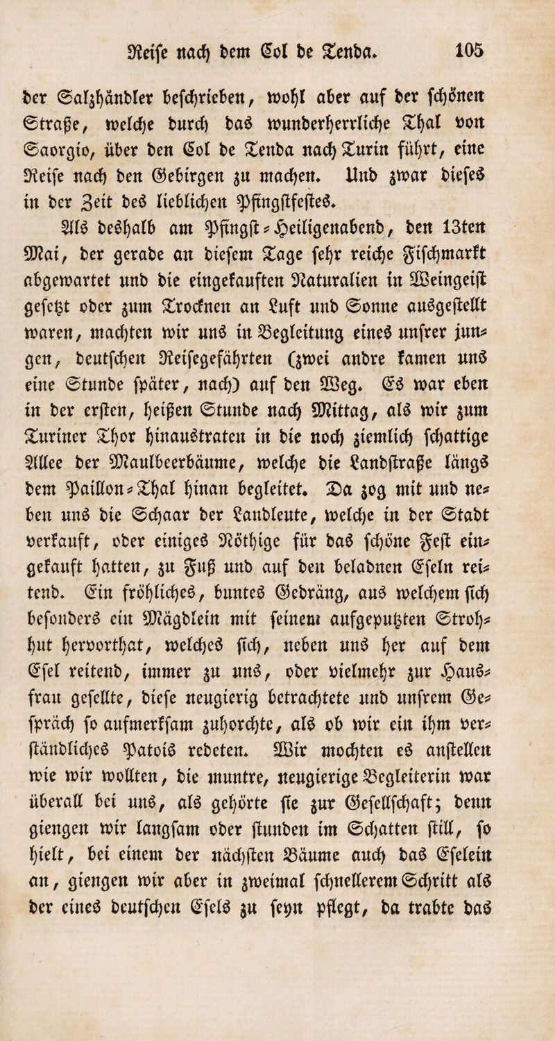 der Salzhändler befchrieben, wohl aber auf der ſchönen Straße, welche durch das wunderherrliche Thal von Saorgio, über den Col de Tenda nach Turin führt, eine Reiſe nach den Gebirgen zu machen. Und zwar dieſes in der Zeit des lieblichen Pfingſtfeſtes. Als deshalb am Pfingſt-Heiligenabend, den 13ten Mai, der gerade an dieſem Tage ſehr reiche Fiſchmarkt abgewartet und die eingekauften Naturalien in Weingeiſt geſetzt oder zum Trocknen an Luft und Sonne ausgeſtellt waren, machten wir uns in Begleitung eines unſrer jun⸗ gen, deutſchen Reiſegefährten (zwei andre kamen uns eine Stunde ſpäter, nach) auf den Weg. Es war eben in der erſten, heißen Stunde nach Mittag, als wir zum Turiner Thor hinaustraten in die noch ziemlich ſchattige Allee der Maulbeerbäume, welche die Landſtraße längs dem Paillon= Thal hinan begleitet. Da zog mit und nes ben uns die Schaar der Landleute, welche in der Stadt verkauft, oder einiges Nöthige für das ſchöne Feſt ein⸗ gekauft hatten, zu Fuß und auf den beladnen Eſeln rei- tend. Ein fröhliches, buntes Gedräng, aus welchem ſich beſonders ein Mägdlein mit feinen: aufgeputzten Stroh- hut hervorthat, welches ſich, neben uns her auf dem Eſel reitend, immer zu uns, oder vielmehr zur Haus⸗ frau geſellte, dieſe neugierig betrachtete und unſrem Ge- ſpräch ſo aufmerkſam zuhorchte, als ob wir ein ihm ver⸗ ſtändliches Patois redeten. Wir mochten es anſtellen wie wir wollten, die muntre, neugierige Begleiterin war überall bei uns, als gehörte ſie zur Geſellſchaft; denn giengen wir langſam oder ſtunden im Schatten ſtill, ſo hielt, bei einem der nächſten Bäume auch das Eſelein an, giengen wir aber in zweimal ſchnellerem Schritt als der eines deutſchen Eſels zu ſeyn pflegt, da trabte das