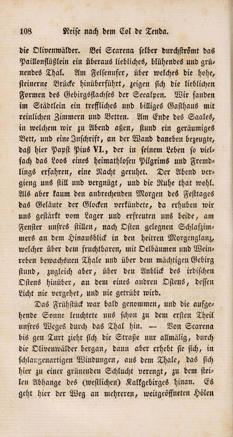 die Olivenwälder. Bei Scarena ſelber durchſtroͤmt das Paillonflüßlein ein überaus liebliches, blühendes und grü— nendes Thal. Am Felſenufer, über welches die hohe, ſteinerne Brücke hinüberführt, zeigen ſich die lieblichen Formen des Gebirgsflachſes der Seealpen. Wir fanden im Städtlein ein treffliches und billiges Gaſthaus mit reinlichen Zimmern und Betten. Am Ende des Saales, in welchem wir zu Abend aßen, ſtund ein geräumiges Bett, und eine Inſchrift, an der Wand daneben bezeugte, daß hier Papſt Pius VI., der in ſeinem Leben ſo viel⸗ fach das Loos eines heimathloſen Pilgrims und Fremd⸗ lings erfahren, eine Nacht geruhet. Der Abend ver- gieng uns ſtill und vergnügt, und die Ruhe that wohl. Als aber kaum den anbrechenden Morgen des Feſttages das Geläute der Glocken verkündete, da erhuben wir uns geſtärkt vom Lager und erfreuten uns beide, am Fenſter unſres ſtillen, nach Oſten gelegnen Schlafzim⸗ mers an dem Hinausblick in den heitren Morgenglanz, welcher über dem fruchtbaren, mit Oelbäumen und Wein⸗ reben bewachsnen Thale und über dem mächtigen Gebirg ſtund, zugleich aber, über den Anblick des irdiſchen Oſtens hinüber, an dem eines andren Oſtens, deſſen Licht nie vergehet, und nie getrübt wird. Das Frühſtück war bald genommen, und die aufge- hende Sonne leuchtete uns ſchon zu dem erſten Theil unſres Weges durch das Thal hin. — Von Scarena bis gen Turt zieht ſich die Straße nur allmälig, durch die Olivenwälder bergan, dann aber erhebt ſie ſich, in ſchlangenartigen Windungen, aus dem Thale, das ſich hier zu einer grünenden Schlucht verengt, zu dem ſtei⸗ len Abhange des (weſtlichen) Kalkgebirges hinan. Es geht hier der Weg an mehreren, weitgeöffneten Holen