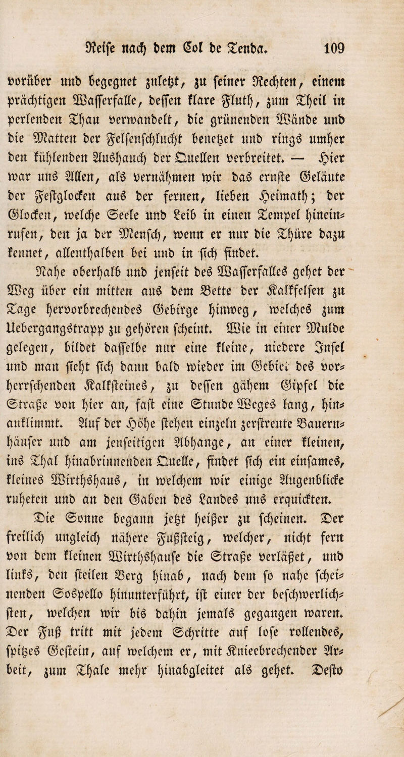 vorüber und begegnet zuletzt, zu ſeiner Rechten, einem prächtigen Waſſerfalle, deſſen klare Fluth, zum Theil in perlenden Thau verwandelt, die grünenden Wände und die Matten der Felſenſchlucht benetzet und rings umher den kühlenden Aushauch der Quellen verbreitet. — Hier war uns Allen, als vernähmen wir das ernſte Geläute der Feſtglocken aus der fernen, lieben Heimath; der Glocken, welche Seele und Leib in einen Tempel hinein⸗ rufen, den ja der Menſch, wenn er nur die Thüre dazu kennet, allenthalben bei und in ſich findet. Nahe oberhalb und jenſeit des Waſſerfalles gehet der Weg über ein mitten aus dem Bette der Kalkfelſen zu Tage hervorbrechendes Gebirge hinweg, welches zum Uebergangstrapp zu gehören ſcheint. Wie in einer Mulde gelegen, bildet daſſelbe nur eine kleine, niedere Inſel und man ſieht ſich dann bald wieder im Gebiet des vor⸗ herrſchenden Kalkſteines, zu deſſen gähem Gipfel die Straße von hier an, faſt eine Stunde Weges lang, hin— anklimmt. Auf der Höhe ſtehen einzeln zerſtreute Bauern⸗ häuſer und am jenſeitigen Abhange, an einer kleinen, ins Thal hinabrinnenden Quelle, findet ſich ein einſames, kleines Wirthshaus, in welchem wir einige Augenblicke ruheten und an den Gaben des Landes uns erquickten. Die Sonne begann jetzt heißer zu ſcheinen. Der freilich ungleich nähere Fußſteig, welcher, nicht fern von dem kleinen Wirthshauſe die Straße verläßet, und links, den ſteilen Berg hinab, nach dem ſo nahe ſchei— nenden Sospello hinunterführt, iſt einer der beſchwerlich— ſten, welchen wir bis dahin jemals gegangen waren. Der Fuß tritt mit jedem Schritte auf loſe rollendes, ſpitzes Geſtein, auf welchem er, mit Knieebrechender Ar— beit, zum Thale mehr hinabgleitet als gehet. Deſto