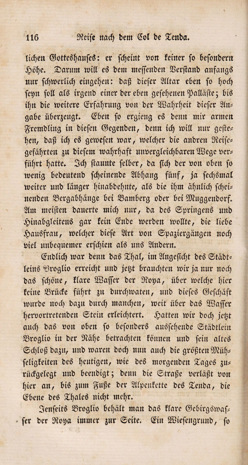 lichen Gotteshauſes: er ſcheint von keiner ſo beſondern Höhe. Darum will es dem meſſenden Verſtand anfangs nur ſchwerlich eingehen: daß dieſer Altar eben ſo hoch ſeyn ſoll als irgend einer der eben geſehenen Palläſte; bis ihn die weitere Erfahrung von der Wahrheit dieſer Anz gabe überzeugt. Eben ſo ergieng es denn mir armen Fremdling in dieſen Gegenden, denn ich will nur geſte— hen, daß ich es geweſen war, welcher die andren Reiſe— gefährten zu dieſem wahrhaft unvergleichbaren Wege ver⸗ führt hatte. Ich ſtaunte ſelber, da ſich der von oben ſo wenig bedeutend ſcheinende Abhang fünf, ja ſechsmal weiter und länger hinabdehnte, als die ihm ähnlich ſchei⸗ nenden Bergabhänge bei Bamberg oder bei Muggendorf. Am meiſten dauerte mich nur, da des Springens und Hinabgleitens gar kein Ende werden wollte, die liebe Hausfrau, welcher dieſe Art von Spaziergängen noch viel unbequemer erſchien als uns Andern. Endlich war denn das Thal, im Angeſicht des Städt- leins Broglio erreicht und jetzt brauchten wir ja nur noch das ſchöne, klare Waſſer der Roya, über welche hier keine Brücke führt zu durchwaten, und dieſes Geſchäft wurde noch dazu durch manchen, weit über das Waſſer hervortretenden Stein erleichtert. Hatten wir doch jetzt auch das von oben fo beſonders ausſehende Städtlein Broglio in der Nähe betrachten können und ſein altes Schloß dazu, und waren doch nun auch die größten Müh⸗ ſeligkeiten des heutigen, wie des morgenden Tages zus N rückgelegt und beendigt; denn die Straße verläßt von hier an, bis zum Fuße der Alpenkette des Tenda, die Ebene des Thales nicht mehr. Jenſeits Broglio behält man das klare Gebirgswaſ— » fer der Roya immer zur Seite. Ein Wieſengrund, fo