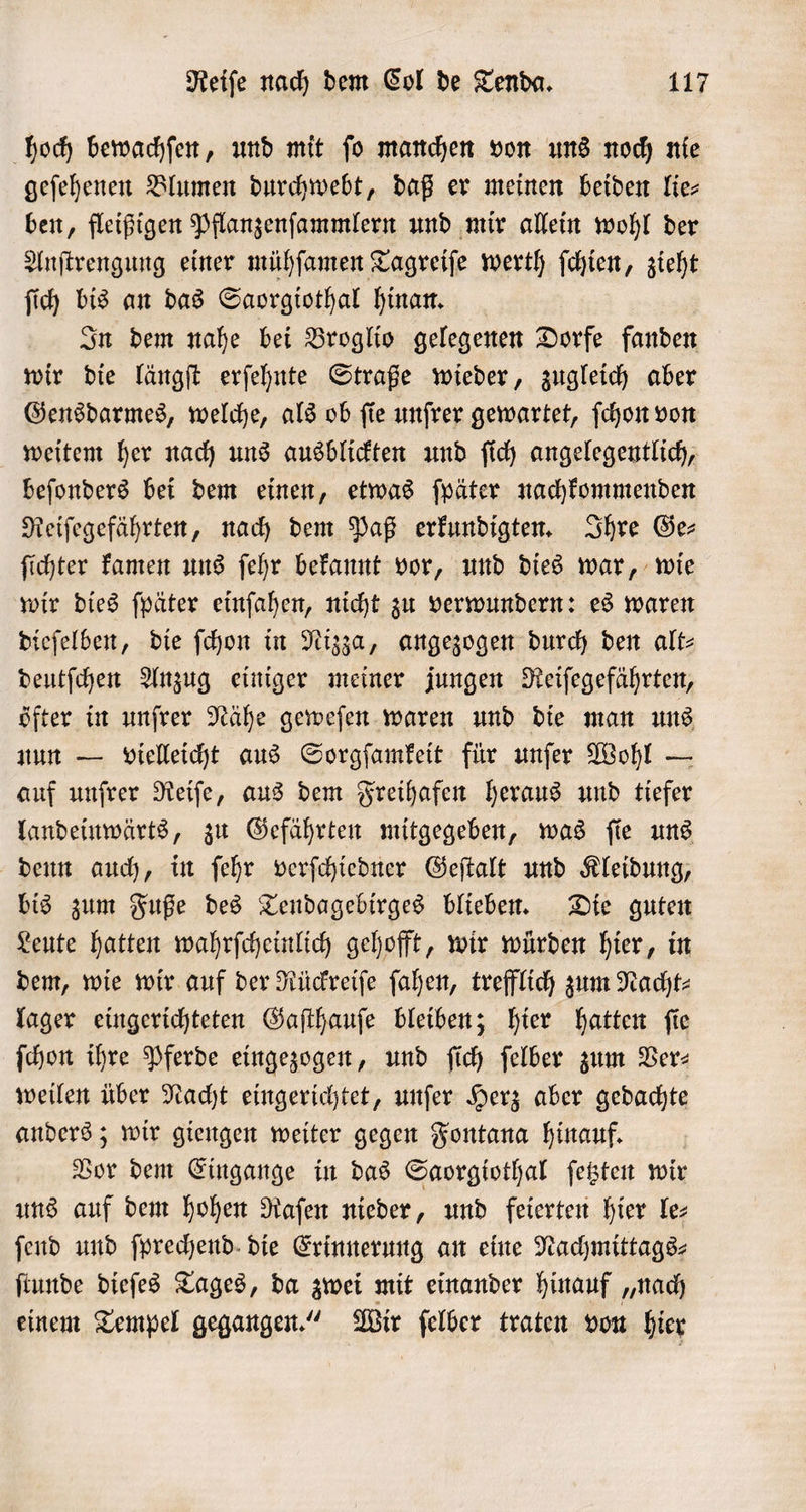 hoch bewachſen, und mit ſo manchen von uns noch nie geſehenen Blumen durchwebt, daß er meinen beiden lie— ben, fleißigen Pflanzenſammlern und mir allein wohl der Anſtrengung einer mühſamen Tagreiſe werth ſchien, zieht ſich bis an das Saorgiothal hinan. In dem nahe bei Broglio gelegenen Dorfe fanden wir die längſt erſehnte Straße wieder, zugleich aber Gensdarmes, welche, als ob ſie unſrer gewartet, ſchon von weitem her nach uns ausblickten und ſich angelegentlich, beſonders bei dem einen, etwas ſpäter nachkommenden Reiſegefährten, nach dem Paß erkundigten. Ihre Ge⸗ ſichter kamen uns ſehr bekannt vor, und dies war, wie wir dies ſpäter einſahen, nicht zu verwundern: es waren dieſelben, die ſchon in Nizza, angezogen durch den alt⸗ deutſchen Anzug einiger meiner jungen Reiſegefährten, öfter in unſrer Nähe geweſen waren und die man uns nun — vielleicht aus Sorgſamkeit für unſer Wohl — auf unfrer Reiſe, aus dem Freihafen heraus und tiefer landeinwärts, zu Gefährten mitgegeben, was ſie uns denn auch, in ſehr verſchiedner Geſtalt und Kleidung, bis zum Fuße des Tendagebirges blieben. Die guten Leute hatten wahrſcheinlich gehofft, wir würden hier, in dem, wie wir auf der Rückreiſe ſahen, trefflich zum Nacht⸗ lager eingerichteten Gaſthauſe bleiben; hier hatten ſie ſchon ihre Pferde eingezogen, und ſich ſelber zum Ver⸗ weilen über Nacht eingerichtet, unſer Herz aber gedachte anders; wir giengen weiter gegen Fontana hinauf. Vor dem Eingange in das Saorgiothal ſetzten wir uns auf dem hohen Raſen nieder, und feierten hier le⸗ ſend und ſprechend die Erinnerung an eine Nachmittags⸗ ſtunde dieſes Tages, da zwei mit einander hinauf „nach einem Tempel gegangen.“ Wir ſelber traten von hier