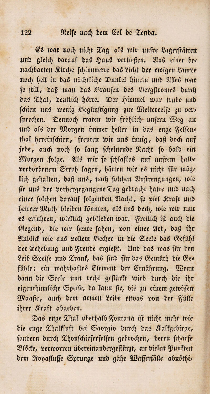 Es war noch nicht Tag als wir unſre Lagerſtätten und gleich darauf das Haus verließen. Aus einer be— nachbarten Kirche ſchimmerte das Licht der ewigen Lampe noch hell in das nächtliche Dunkel hinein und Alles war ſo ſtill, daß man das Brauſen des Bergſtromes durch das Thal, deutlich hörte. Der Himmel war trübe und ſchien uns wenig Begünſtigung zur Weiterreiſe zu ver— ſprechen. Dennoch traten wir fröhlich unſern Weg an und als der Morgen immer heller in das enge Felſen⸗ thal hereinſchien, freuten wir uns innig, daß doch auf jede, auch noch ſo lang ſcheinende Nacht ſo bald ein Morgen folge. Als wir fo ſchlaflos auf unſrem halb— verdorbenem Stroh lagen, hätten wir es nicht für mög⸗ lich gehalten, daß uns, nach ſolchen Anſtrengungen, wie ſie uns der vorhergegangene Tag gebracht hatte und nach einer ſolchen darauf folgenden Nacht, ſo viel Kraft und heitrer Muth bleiben könnten, als uns doch, wie wir nun es erfuhren, wirklich geblieben war. Freilich iſt auch die Gegend, die wir heute ſahen, von einer Art, daß ihr Anblick wie aus vollem Becher in die Seele das Gefühl der Erhebung und Freude ergießt. Und das was für den Leib Speiſe und Trank, das ſind für das Gemüth die Ge— fühle: ein wahrhaftes Element der Ernährung. Wenn dann die Seele nun recht geſtärkt wird durch die ihr eigenthümliche Speiſe, da kann ſie, bis zu einem gewiſſen Maaße, auch dem armen Leibe etwas von der Fülle ihrer Kraft abgeben. Das enge Thal oberhalb Fontana iſt nicht mehr wie die enge Thalkluft bei Saorgio durch das Kalkgebirge, ſondern durch Thonſchieferfelſen gebrochen, deren ſcharfe Blöcke, verworren übereinandergeſtürzt, an vielen Punkten dem Royafluſſe Sprünge und gähe Waſſerfälle abnöthi⸗