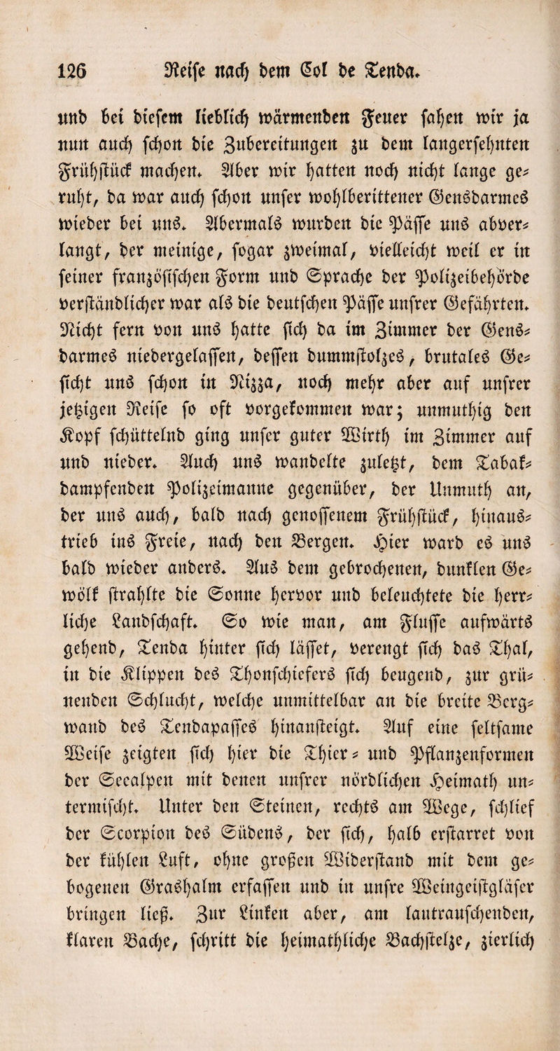 und bei dieſem lieblich wärmenden Feuer ſahen wir ja nun auch ſchon die Zubereitungen zu dem langerſehnten Frühſtück machen. Aber wir hatten noch nicht lange ge— ruht, da war auch ſchon unſer wohlberittener Gensdarmes wieder bei uns. Abermals wurden die Päſſe uns abver⸗ langt, der meinige, ſogar zweimal, vielleicht weil er in ſeiner franzöſiſchen Form und Sprache der Polizeibehörde verſtändlicher war als die deutſchen Päſſe unſrer Gefährten. Nicht fern von uns hatte ſich da im Zimmer der Gens— darmes niedergelaſſen, deſſen dummſtolzes, brutales Ge— ſicht uns ſchon in Nizza, noch mehr aber auf unſrer jetzigen Reiſe ſo oft vorgekommen war; unmuthig den Kopf ſchüttelnd ging unſer guter Wirth im Zimmer auf und nieder. Auch uns wandelte zuletzt, dem Tabak— dampfenden Polizeimanne gegenüber, der Unmuth an, der uns auch, bald nach genoſſenem Frühſtück, hinaus- trieb ins Freie, nach den Bergen. Hier ward es uns bald wieder anders. Aus dem gebrochenen, dunklen Ge— liche Landſchaft. So wie man, am Fluſſe aufwärts gehend, Tenda hinter ſich läſſet, verengt ſich das Thal, nenden Schlucht, welche unmittelbar an die breite Berg— wand des Tendapaſſes hinanſteigt. Auf eine ſeltſame Weiſe zeigten ſich hier die Thier- und Pflanzenformen der Seealpen mit denen unſrer nördlichen Heimath un— termiſcht. Unter den Steinen, rechts am Wege, ſchlief der Scorpion des Südens, der ſich, halb erſtarret von der kühlen Luft, ohne großen Widerſtand mit dem ge— bogenen Grashalm erfaſſen und in unſre Weingeiſtgläſer bringen ließ. Zur Linken aber, am lautrauſchenden, klaren Bache, ſchritt die heimathliche Bachſtelze, zierlich