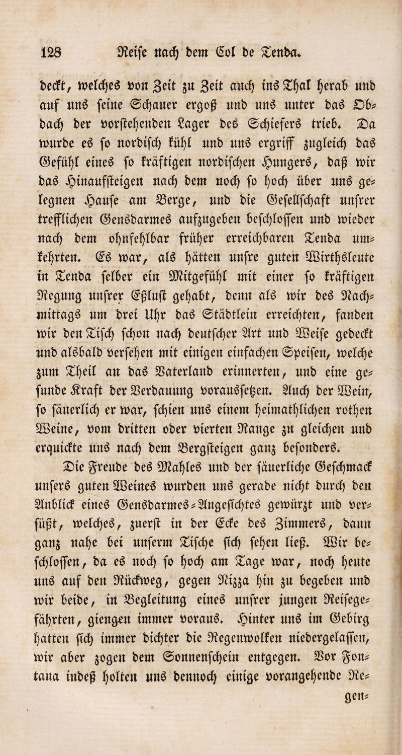 deckt, welches von Zeit zu Zeit auch ins Thal herab und auf uns ſeine Schauer ergoß und uns unter das Ob— dach der vorſtehenden Lager des Schiefers trieb. Da wurde es ſo nordiſch kühl und uns ergriff zugleich das Gefühl eines ſo kräftigen nordiſchen Hungers, daß wir das Hinaufſteigen nach dem noch ſo hoch über uns ge— legnen Haufe am Berge, und die Geſellſchaft unſrer trefflichen Gensdarmes aufzugeben beſchloſſen und wieder nach dem ohnfehlbar früher erreichbaren Tenda um- kehrten. Es war, als hätten unſre guten Wirthsleute in Tenda ſelber ein Mitgefühl mit einer ſo kräftigen Regung unſrer Eßluſt gehabt, denn als wir des Nach⸗ mittags um drei Uhr das Städtlein erreichten, fanden wir den Tiſch ſchon nach deutſcher Art und Weiſe gedeckt und alsbald verſehen mit einigen einfachen Speiſen, welche zum Theil an das Vaterland erinnerten, und eine ge- ſunde Kraft der Verdauung vorausſetzen. Auch der Wein, ſo ſäuerlich er war, ſchien uns einem heimathlichen rothen Weine, vom dritten oder vierten Range zu gleichen und erquickte uns nach dem Bergſteigen ganz beſonders. Die Freude des Mahles und der ſäuerliche Geſchmack unſers guten Weines wurden uns gerade nicht durch den Anblick eines Gensdarmes-Angeſichtes gewürzt und ver— ſüßt, welches, zuerſt in der Ecke des Zimmers, dann ganz nahe bei unſerm Tiſche ſich ſehen ließ. Wir be⸗ ſchloſſen, da es noch ſo hoch am Tage war, noch heute uns auf den Rückweg, gegen Nizza hin zu begeben und wir beide, in Begleitung eines unſrer jungen Reiſege— fährten, giengen immer voraus. Hinter uns im Gebirg hatten ſich immer dichter die Regenwolken niedergelaſſen, wir aber zogen dem Sonnenſchein entgegen. Vor Fon⸗ tana indeß holten uns dennoch einige vorangehende Re— gen⸗