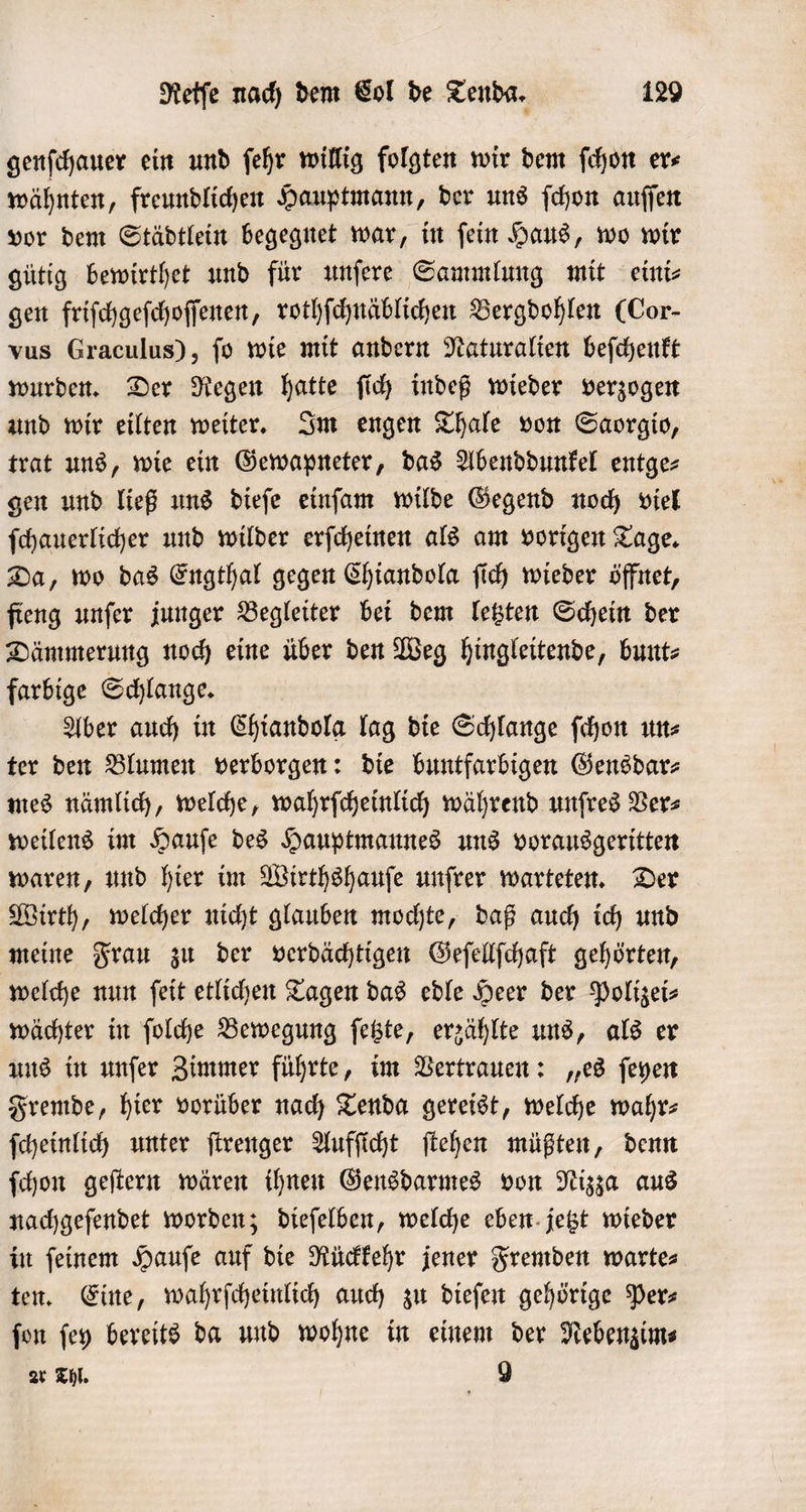 genſchauer ein und ſehr willig folgten wir dem ſchon ers wähnten, freundlichen Hauptmann, der uns ſchon auſſen vor dem Städtlein begegnet war, in ſein Haus, wo wir gütig bewirthet und für unſere Sammlung mit eini⸗ gen friſchgeſchoſſenen, rothſchnäblichen Bergdohlen (Cor- vus Graculus), ſo wie mit andern Naturalien beſchenkt wurden. Der Regen hatte ſich indeß wieder verzogen und wir eilten weiter. Im engen Thale von Saorgio, trat uns, wie ein Gewapneter, das Abenddunkel entge⸗ gen und ließ uns dieſe einſam wilde Gegend noch viel ſchauerlicher und wilder erſcheinen als am vorigen Tage. Da, wo das Engthal gegen Chiandola ſich wieder öffnet, fieng unſer junger Begleiter bei dem letzten Schein der Dämmerung noch eine über den Weg hingleitende, bunt⸗ farbige Schlange. Aber auch in Chiandola lag die Schlange ſchon un⸗ ter den Blumen verborgen: die buntfarbigen Gensdar⸗ mes nämlich, welche, wahrſcheinlich während unfres Vers weilens im Hauſe des Hauptmannes uns vorausgeritten waren, und hier im Wirthshauſe unſrer warteten. Der Wirth, welcher nicht glauben mochte, daß auch ich und meine Frau zu der verdächtigen Geſellſchaft gehörten, welche nun ſeit etlichen Tagen das edle Heer der Polizei⸗ wächter in ſolche Bewegung ſetzte, erzählte uns, als er uns in unſer Zimmer führte, im Vertrauen: „es ſeyen Fremde, hier vorüber nach Tenda gereist, welche wahr— ſcheinlich unter ſtrenger Aufſicht ſtehen müßten, denn ſchon geſtern wären ihnen Gensdarmes von Nizza aus nachgeſendet worden; dieſelben, welche eben jetzt wieder in ſeinem Hauſe auf die Rückkehr jener Fremden warte⸗ ten. Eine, wahrſcheinlich auch zu dieſen gehörige Per⸗ ſon ſey bereits da und wohne in einem der Nebenzim⸗ ar Thl. 9