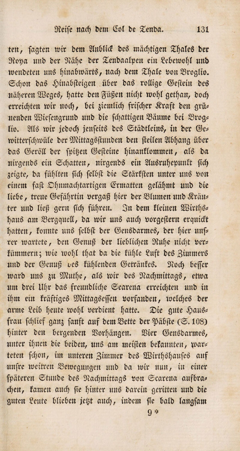 ten, ſagten wir dem Anblick des mächtigen Thales der Roya und der Nähe der Tendaalpen ein Lebewohl und wendeten uns hinabwärts, nach dem Thale von Broglio. Schon das Hinabſteigen über das rollige Geſtein des näheren Weges, hatte den Füßen nicht wohl gethan, doch erreichten wir noch, bei ziemlich friſcher Kraft den grüͤ⸗ nenden Wieſengrund und die ſchattigen Bäume bei Brog⸗ lio. Als wir jedoch jenſeits des Städtleins, in der Ge⸗ witterſchwüle der Mittagsſtunden den ſteilen Abhang über das Geröll der ſpitzen Geſteine hinanklommen, als da nirgends ein Schatten, nirgends ein Ausruhepunkt ſich zeigte, da fühlten ſich ſelbſt die Stärkſten unter uns von einem faſt Ohnmachtartigen Ermatten gelähmt und die liebe, treue Gefährtin vergaß hier der Blumen und Kräu⸗ ter und ließ gern ſich führen. In dem kleinen Wirths⸗ haus am Bergquell, da wir uns auch vorgeſtern erquickt hatten, konnte uns ſelbſt der Gensdarmes, der hier unſ— rer wartete, den Genuß der lieblichen Ruhe nicht ver⸗ kümmern; wie wohl that da die kühle Luft des Zimmers und der Genuß ves kühlenden Getränkes. Noch beſſer ward uns zu Muthe, als wir des Nachmittags, etwa um drei Uhr das freundliche Searena erreichten und in ihm ein kräftiges Mittagseſſen vorfanden, welches der arme Leib heute wohl verdient hatte. Die gute Haus⸗ frau ſchlief ganz ſanft auf dem Bette der Päbſte (S. 108) hinter den bergenden Vorhängen. Vier Gensdarmes, unter ihnen die beiden, uns am meiſten bekannten, war⸗ teten ſchon, im unteren Zimmer des Wirthshauſes auf unſre weitren Bewegungen und da wir nun, in einer ſpäteren Stunde des Nachmittags von Scarena aufbra⸗ chen, kamen auch ſie hinter uns darein geritten und die guten Leute blieben jetzt auch, indem ſie bald langſam 9 *