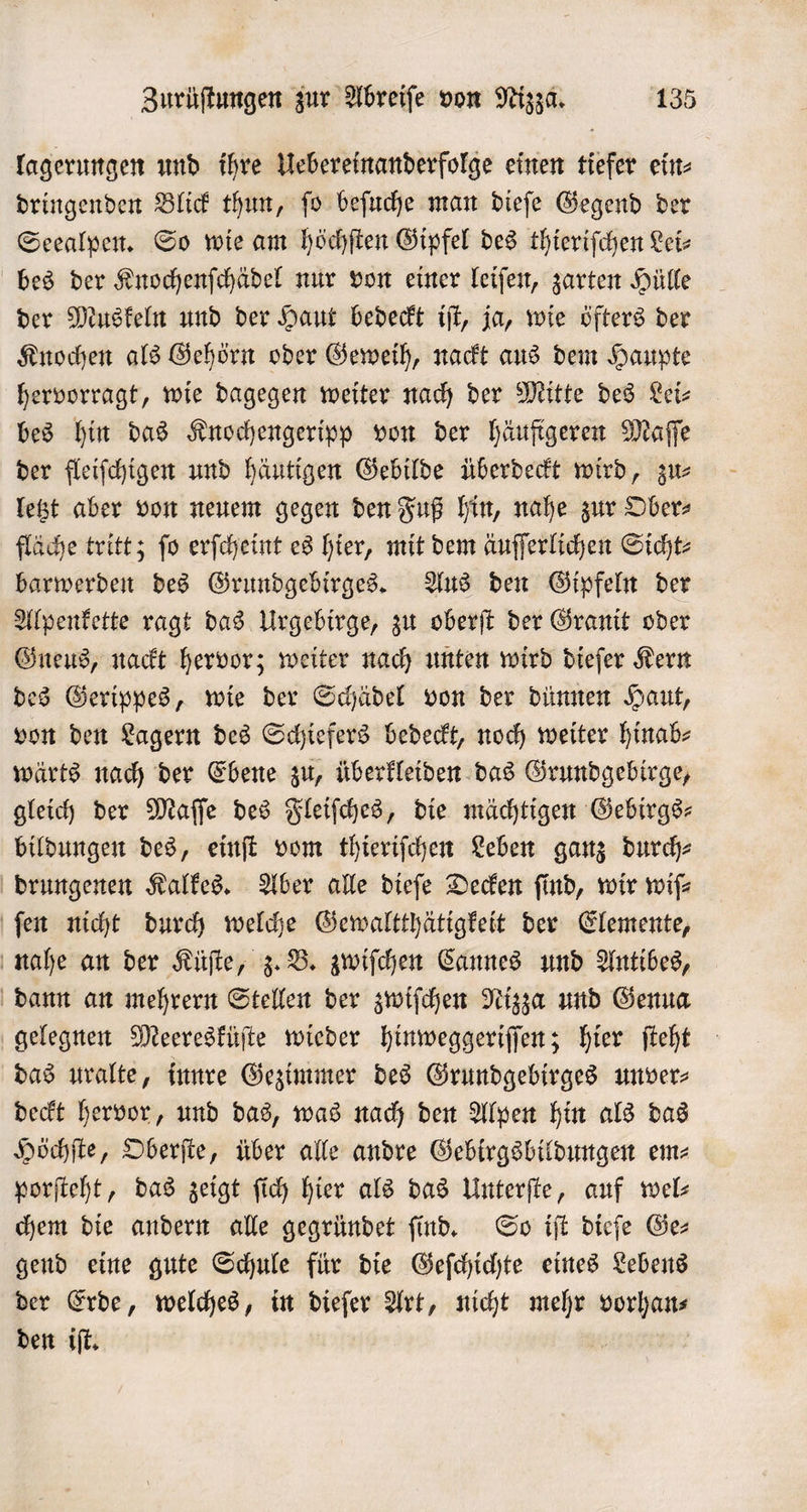 lagerungen und ihre Uebereinanderfolge einen tiefer ein⸗ dringenden Blick thun, ſo beſuche man dieſe Gegend der Seealpen. So wie am höchſten Gipfel des thieriſchen Lei⸗ bes der Knochenſchädel nur von einer leiſen, zarten Hülle der Muskeln und der Haut bedeckt iſt, ja, wie öfters der Knochen als Gehörn oder Geweih, nackt aus dem Haupte hervorragt, wie dagegen weiter nach der Mitte des Lei— bes hin das Knochengeripp von der häufigeren Maſſe der fleiſchigen und häutigen Gebilde überdeckt wird, zu⸗ letzt aber von neuem gegen den Fuß hin, nahe zur Ober⸗ fläche tritt; ſo erſcheint es hier, mit dem äuſſerlichen Sicht⸗ barwerden des Grundgebirges. Aus den Gipfeln der Alpenkette ragt das Urgebirge, zu oberſt der Granit oder Gneus, nackt hervor; weiter nach unten wird dieſer Kern des Gerippes, wie der Schädel von der dünnen Haut, von den Lagern des Schiefers bedeckt, noch weiter hinab- wärts nach der Ebene zu, überkleiden das Grundgebirge, gleich der Maſſe des Fleiſches, die mächtigen Gebirgs— bildungen des, einſt vom thieriſchen Leben ganz durch⸗ drungenen Kalkes. Aber alle dieſe Decken find, wir wif ſen nicht durch welche Gewaltthätigkeit der Elemente, nahe an der Küſte, z. B. zwiſchen Cannes und Antibes, dann an mehrern Stellen der zwiſchen Nizza und Genua gelegnen Meeresküſte wieder hinweggeriſſen; hier ſteht das uralte, innre Gezimmer des Grundgebirges unver⸗ deckt hervor, und das, was nach den Alpen hin als das Höchſte, Oberſte, über alle andre Gebirgsbildungen em⸗ porſteht, das zeigt ſich hier als das Unterſte, auf wel chem die andern alle gegründet ſind. So iſt dieſe Ge⸗ gend eine gute Schule für die Geſchichte eines Lebens der Erde, welches, in dieſer Art, nicht mehr We den iſt.