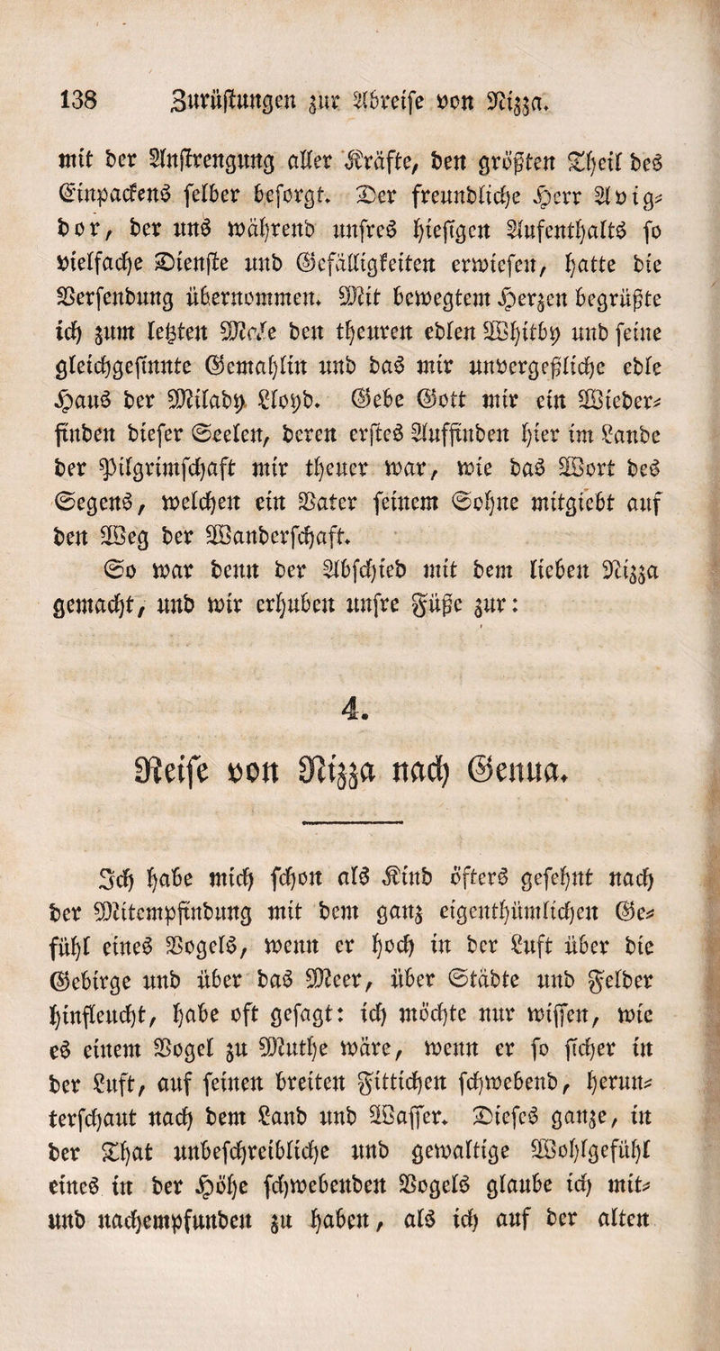 mit der Anſtrengung aller Kräfte, den größten Theil des Einpackens ſelber beſorgt. Der freundliche Herr Avig⸗ dor, der uns während unſres hieſigen Aufenthalts ſo vielfache Dienſte und Gefälligkeiten erwieſen, hatte die Verſendung übernommen. Mit bewegtem Herzen begrüßte ich zum letzten Male den theuren edlen Whitby und ſeine gleichgeſinnte Gemahlin und das mir unvergeßliche edle Haus der Milady Lloyd. Gebe Gott mir ein Wieder: finden dieſer Seelen, deren erſtes Auffinden hier im Lande der Pilgrimſchaft mir theuer war, wie das Wort des den Weg der Wanderſchaft. So war denn der Abſchied mit dem liaben Nizza gemacht, und wir erhuben unſre Füße zur: 4. Reiſe von Nizza nach Genua. Ich habe mich ſchon als Kind öfters geſehnt nach der Mitempfindung mit dem ganz eigenthümlichen Ges fühl eines Vogels, wenn er hoch in der Luft über die Gebirge und über das Meer, über Städte und Felder hinfleucht, habe oft geſagt: ich möchte nur wiſſen, wie es einem Vogel zu Muthe wäre, wenn er ſo ſicher in der Luft, auf feinen breiten Fittichen ſchwebend, herum terſchaut nach dem Land und Waſſer. Dieſes ganze, in der That unbeſchreibliche und gewaltige Wohlgefühl eines in der Höhe ſchwebenden Vogels glaube ich mit—