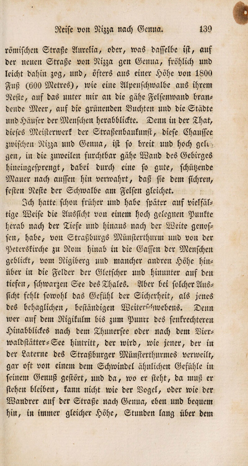 römiſchen Straße Aurelia, oder, was daſſelbe iſt, auf der neuen Straße von Nizza gen Genua, fröhlich und leicht dahin zog, und, öfters aus einer Höhe von 1800 Fuß (600 Metres), wie eine Alpenſchwalbe aus ihrem Neſte, auf das unter mir an die gähe Felſenwand bran⸗ dende Meer, auf die grünenden Buchten und die Städte und Häuſer der Menſchen herabblickte. Denn in der That, dieſes Meiſterwerk der Straßenbaukunſt, dieſe Chauſſee zwiſchen Nizza und Genua, iſt jo breit und hoch gele, gen, in die zuweilen furchtbar gähe Wand des Gebirges hineingeſprengt, dabei durch eine ſo gute, ſchützende Mauer nach auſſen hin verwahrt, daß ſie dem ſichren, feſten Neſte der Schwalbe am Felſen gleichet. | Ich hatte ſchon früher und habe ſpäter auf vielfäl⸗ tige Weiſe die Ausſicht von einem hoch gelegnen Punkte herab nach der Tiefe und hinaus nach der Weite genoſ— ſen, habe, von Straßburgs Münſterthurm und von der Peterskirche zu Rom hinab in die Gaſſen der Menſchen geblickt, vom Rigiberg und mancher andren Höhe hin— über in die Felder der Gletſcher und hinunter auf den tiefen, ſchwarzen See des Thales. Aber bei ſolcher Aus⸗ ſicht fehlt ſowohl das Gefühl der Sicherheit, als jenes des behaglichen, beſtändigen Weiterſchwebens. Denn wer auf dem Rigikulm bis zum Puntr des ſenkrechteren Hinabblickes nach dem Thunerſee oder nach dem Vier⸗ waldſtätter⸗See hintritt, der wird, wie jener, der in der Laterne des Straßburger Münſterthurmes verweilt, gar oft von einem dem Schwindel ähnlichen Gefühle in ſeinem Genuß geſtört, und da, wo er ſteht, da muß er ſtehen bleiben, kann nicht wie der Vogel, oder wie der Wandrer auf der Straße nach Genua, eben und bequem hin, in immer gleicher Höhe, Stunden lang über dem