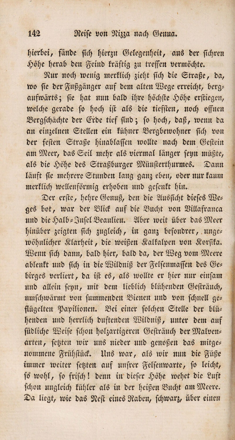 hierbei, fände ſich hierzu Gelegenheit, aus der ſichren Höhe herab den Feind kräftig zu treffen vermöchte. Nur noch wenig merklich zieht ſich die Straße, da, wo ſie der Fußgänger auf dem alten Wege erreicht, berg— aufwärts; ſie hat nun bald ihre höchſte Höhe erſtiegen, welche gerade ſo hoch iſt als die tiefſten, noch offnen Bergſchächte der Erde tief ſind; ſo hoch, daß, wenn da an einzelnen Stellen ein kühner Bergbewohner ſich von der feſten Straße hinablaſſen wollte nach dem Geſtein am Meer, das Seil mehr als viermal länger ſeyn müßte, als die Höhe des Straßburger Münſterthurmes. Dann läuft ſie mehrere Stunden lang ganz eben, oder nur kaum merklich wellenförmig erhoben und geſenkt hin. Der erſte, hehre Genuß, den die Ausſicht dieſes We⸗ ges bot, war der Blick auf die Bucht von Villafranca und die Halb-Inſel Beaulieu. Aber weit über das Meer hinüber zeigten ſich zugleich, in ganz beſondrer, unge⸗ wöhnlicher Klarheit, die weißen Kalkalpen von Korſika. Wenn ſich dann, bald hier, bald da, der Weg vom Meere ablenkt und ſich in die Wildniß der Felſenmaſſen des Ge⸗ birges verliert, da iſt es, als wollte er hier nur einſam und allein ſeyn, mit dem lieblich blühenden Geſträuch, umſchwärmt von ſummenden Bienen und von ſchnell ge- flügelten Papilionen. Bei einer ſolchen Stelle der blü⸗ henden und herrlich duftenden Wildniß, unter dem auf ſüdliche Weiſe ſchon holzartigeren Geſträuch der Malven⸗ arten, ſetzten wir uns nieder und genoßen das mitge— nommene Frühſtück. Uns war, als wir nun die Füße immer weiter ſetzten auf unſrer Felſenwarte, ſo leicht, ſo wohl, ſo friſch! denn in dieſer Höhe wehet die Luft ſchon ungleich kühler als in der heißen Bucht am Meere. Da liegt, wie das Neſt eines Raben, ſchwarz, über einen