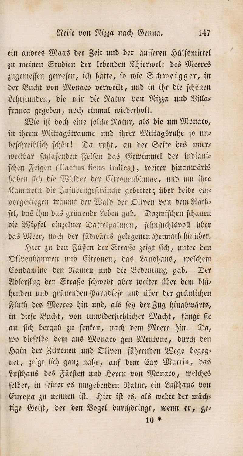 ein andres Maas der Zeit und der äuſſeren Huͤlfsmittel zu meinen Studien der lebenden Thierwelt des Meeres zugemeſſen geweſen, ich hätte, ſo wie Schweigger, in der Bucht von Monaco verweilt, und in ihr die ſchönen Lehrſtunden, die mir die Natur von Nizza und Villa⸗ franca gegeben, noch einmal wiederholt. Wie iſt doch eine ſolche Natur, als die um Monaco, in ihrem Mittagstraume und ihrer Mittagsruhe ſo uns beſchreiblich ſchöͤn! Da ruht, an der Seite des uner⸗ weckbar ſchlafenden Felſen das Gewimmel der indiani⸗ ſchen Feigen (Cactus ficus indica), weiter hinanwärts haben ſich die Wälder der Citronenbäume, und um ihre Kammern die Jujubengeſträuche gebettet; über beide em⸗ porgeſtiegen träumt der Wald der Oliven von dem Räth⸗ ſel, das ihm das grünende Leben gab. Dazwiſchen ſchauen die Wipfel einzelner Dattelpalmen, ſehnſuchtsvoll über das Meer, nach der ſüdwärts gelegenen Heimath hinüber. Hier zu den Füßen der Straße zeigt ſich, unter den Olivenbäumen und Citronen, das Landhaus, welchem Condamine den Namen und die Bedeutung gab. Der Adlerflug der Straße ſchwebt aber weiter über dem blü- henden und grünenden Paradieſe und über der grünlichen Fluth des Meeres hin und, als ſey der Zug hinabwärts, in dieſe Bucht, von unwiderſtehlicher Macht, fängt ſie an ſich bergab zu ſenken, nach dem Meere hin. Da, wo dieſelbe dem aus Monaco gen Mentone, durch den Hain der Zitronen und Oliven führenden Wege begeg— net, zeigt ſich ganz nahe, auf dem Cap Martin, das Luſthaus des Fürſten und Herrn von Monaco, welches ſelber, in ſeiner es umgebenden Natur, ein Luſthaus von Europa zu nennen iſt. Hier iſt es, als webte der mäch⸗ tige Geiſt, der den Vogel durchdringt, wenn er, ge⸗ 10 *