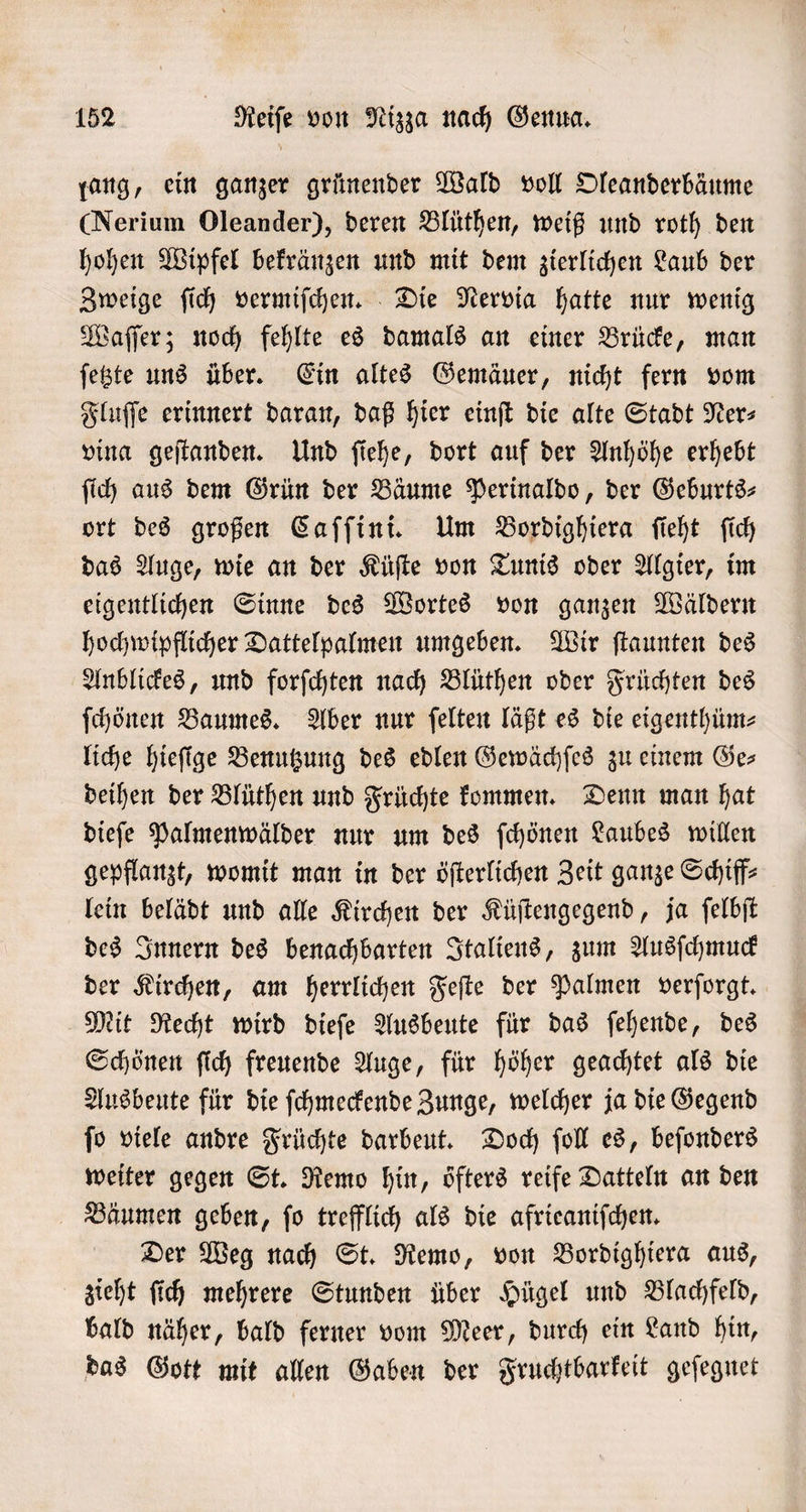 ang, ein ganzer grünender Wald voll Oleanderbäume CNerium Oleander), deren Blüthen, weiß und roth den hohen Wipfel bekränzen und mit dem zierlichen Laub der Zweige ſich vermiſchen. Die Nervia hatte nur wenig Waſſer; noch fehlte es damals an einer Brücke, man ſetzte uns über. Ein altes Gemäuer, nicht fern vom Fluſſe erinnert daran, daß hier einſt die alte Stadt Ner⸗ vina geſtanden. Und ſiehe, dort auf der Anhöhe erhebt ſich aus dem Grün der Bäume Perinaldo, der Geburts— ort des großen Caſſini. Um Bordighiera ſieht ſich das Auge, wie an der Küſte von Tunis oder Algier, im eigentlichen Sinne des Wortes von ganzen Wäldern hochwipflicher Dattelpalmen umgeben. Wir ſtaunten des Anblickes, und forſchten nach Blüthen oder Früchten des ſchönen Baumes. Aber nur ſelten läßt es die eigenthüm⸗ liche hieſige Benutzung des edlen Gewächſes zu einem Ges deihen der Blüthen und Früchte kommen. Denn man hat dieſe Palmenwälder nur um des ſchönen Laubes willen gepflanzt, womit man in der öſterlichen Zeit ganze Schiff⸗ lein belädt und alle Kirchen der Küſtengegend, ja ſelbſt des Innern des benachbarten Italiens, zum Ausſchmuck der Kirchen, am herrlichen Feſte der Palmen verſorgt. Mit Recht wird dieſe Ausbeute für das ſehende, des Schönen ſich freuende Auge, für höher geachtet als die Ausbeute für die ſchmeckende Zunge, welcher ja die Gegend ſo viele andre Früchte darbeut. Doch ſoll es, beſonders weiter gegen St. Remo hin, öfters reife Datteln an den Bäumen geben, ſo trefflich als die afrieaniſchen. Der Weg nach St. Remo, von Bordighiera aus, zieht ſich mehrere Stunden über Hügel und Blachfeld, bald näher, bald ferner vom Meer, durch ein Land hin, das Gott mit allen Gaben der Fruchtbarkeit geſegnet