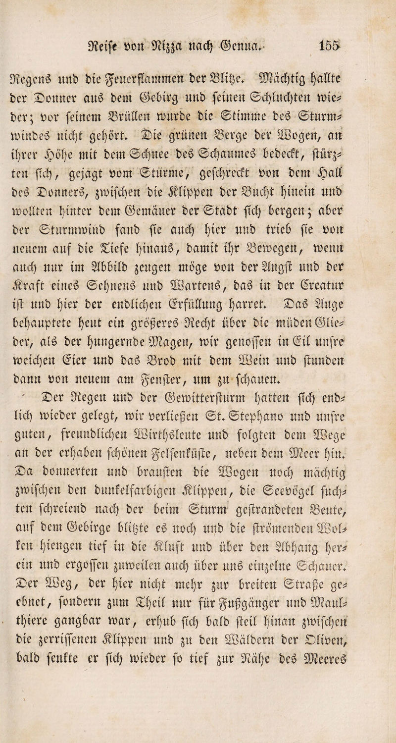 Regens und die Feuerflammen der Blitze. Mächtig hallte der Donner aus dem Gebirg und feinen Schluchten wies der; vor ſeinem Brüllen wurde die Stimme des Sturm⸗ windes nicht gehört. Die grünen Berge der Wogen, an ihrer Höhe mit dem Schnee des Schaumes bedeckt, ſtürz— ten ſich, gejagt vom Stürme, geſchreckt von dem Hall des Donners, zwiſchen die Klippen der Bucht hinein und wollten hinter dem Gemäuer der Stadt ſich bergen; aber der Sturmwind fand ſie auch hier und trieb ſie von neuem auf die Tiefe hinaus, damit ihr Bewegen, wenn auch nur im Abbild zeugen möge von der Angſt und der Kraft eines Sehnens und Wartens, das in der Creatur iſt und hier der endlichen Erfüllung harret. Das Auge behauptete heut ein größeres Recht über die müden Glie⸗ der, als der hungernde Magen, wir genoſſen in Eil unfre weichen Eier und das Brod mit dem Wein und ſtunden dann von neuem am Fenſter, um zu ſchauen. Der Regen und der Gewitterſturm hatten ſich end— lich wieder gelegt, wir verließen St. Stephano und unſre guten, freundlichen Wirthsleute und folgten dem Wege an der erhaben ſchönen Felſenküſte, neben dem Meer hin. Da donnerten und brauſten die Wogen noch mächtig zwiſchen den dunkelfarbigen Klippen, die Seevögel ſuch— ten ſchreiend nach der beim Sturm geſtrandeten Beute, auf dem Gebirge blitzte es noch und die ſtrömenden Wol⸗ ken hiengen tief in die Kluft und über den Abhang her— ein und ergoſſen zuweilen auch über uns einzelne Schauer. Der Weg, der hier nicht mehr zur breiten Straße ge— ebnet, ſondern zum Theil nur für Fußgänger und Maul⸗ thiere gangbar war, erhub ſich bald ſteil hinan zwiſchen die zerriſſenen Klippen und zu den Wäldern der Oliven, bald ſenkte er ſich wieder ſo tief zur Nähe des Meeres