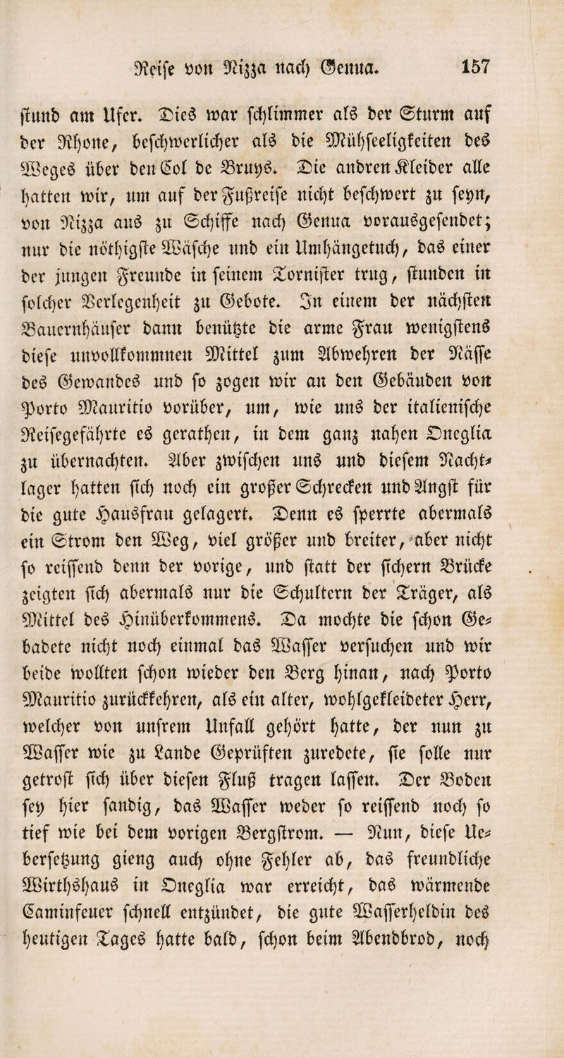 ſtund am Ufer. Dies war ſchlimmer als der Sturm auf der Rhone, beſchwerlicher als die Mühſeeligkeiten des Weges über den Col de Bruys. Die andren Kleider alle hatten wir, um auf der Fußreiſe nicht beſchwert zu ſeyn, von Nizza aus zu Schiffe nach Genua vorausgeſendet; nur die nöthigſte Wäſche und ein Umhängetuch, das einer der jungen Freunde in ſeinem Torniſter trug, ſtunden in ſolcher Verlegenheit zu Gebote. In einem der nächſten Bauernhäuſer dann benützte die arme Frau wenigſtens dieſe unvollkommnen Mittel zum Abwehren der Näſſe des Gewandes und ſo zogen wir an den Gebäuden von Porto Mauritio vorüber, um, wie uns der italieniſche Reiſegefährte es gerathen, in dem ganz nahen Oneglia zu übernachten. Aber zwiſchen uns und dieſem Nacht lager hatten ſich noch ein großer Schrecken und Angſt für die gute Hausfrau gelagert. Denn es ſperrte abermals ein Strom den Weg, viel größer und breiter, aber nicht ſo reiſſend denn der vorige, und ſtatt der ſichern Brücke zeigten ſich abermals nur die Schultern der Träger, als Mittel des Hinüberkommens. Da mochte die ſchon Ge- badete nicht noch einmal das Waſſer verſuchen und wir beide wollten ſchon wieder den Berg hinan, nach Porto Mauritio zurückkehren, als ein alter, wohlgekleideter Herr, welcher von unſrem Unfall gehört hatte, der nun zu Waſſer wie zu Lande Geprüften zuredete, ſie ſolle nur getroſt ſich über dieſen Fluß tragen laſſen. Der Boden ſey hier ſandig, das Waſſer weder ſo reiſſend noch ſo tief wie bei dem vorigen Bergſtrom. — Nun, dieſe Ue⸗ berſetzung gieng auch ohne Fehler ab, das freundliche Wirthshaus in Oneglia war erreicht, das wärmende Caminfeuer ſchnell entzündet, die gute Waſſerheldin des heutigen Tages hatte bald, ſchon beim Abendbrod, noch