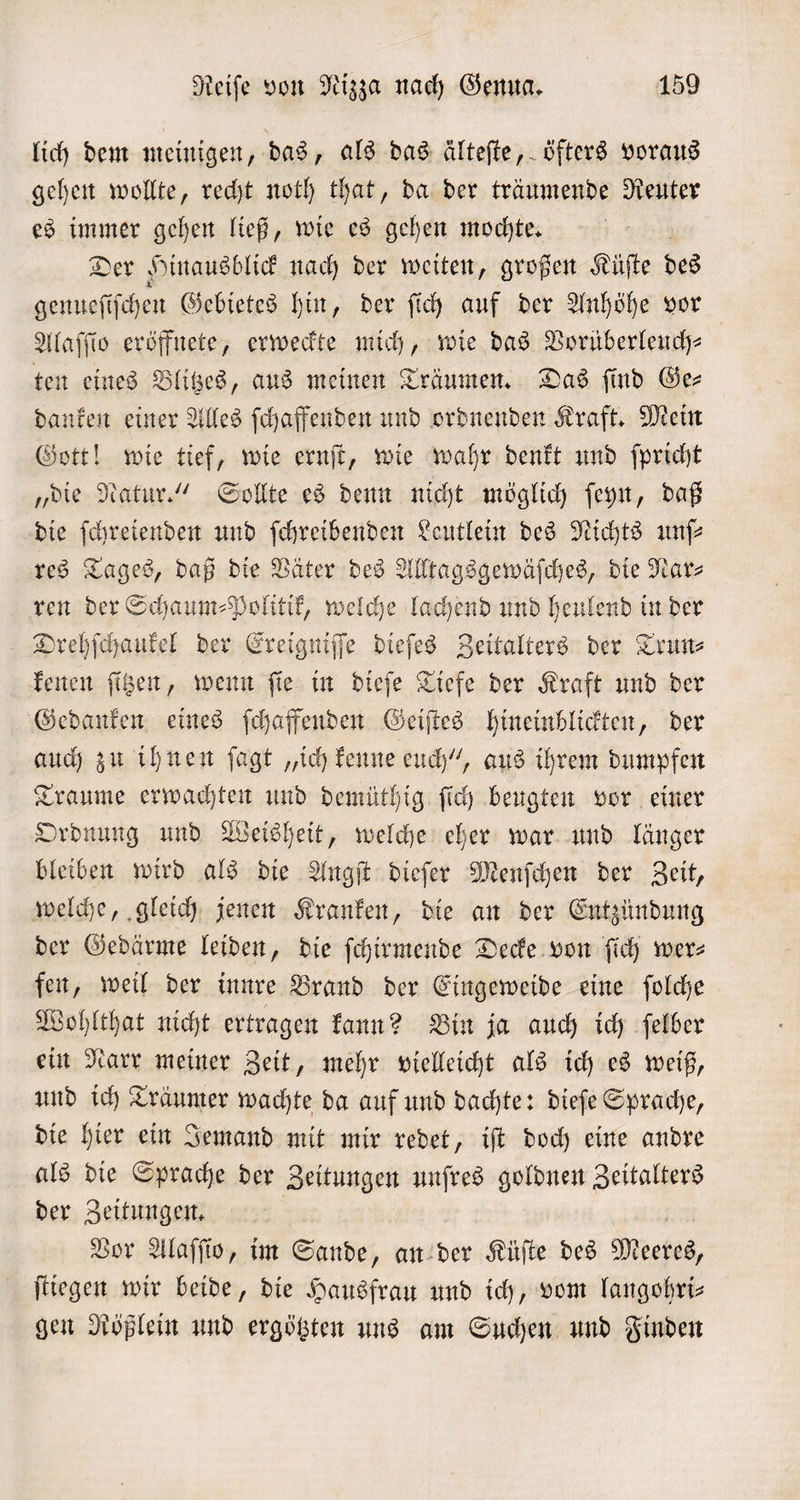 lich dem meinigen, das, als das älteſte, öfters voraus gehen wollte, recht noth that, da der träumende Reuter es immer gehen ließ, wie es gehen mochte. Der Hinausblick nach der weiten, großen Küſte des genueſi iſchen Gebietes hin, der ſich auf der Anhöhe vor Alaſſio eröffnete, erweckte mich, wie das Vorüberleuch⸗ ten eines Blitzes, aus meinen Träumen. Das find Ge- danken einer Alles ſchaffenden und ordnenden Kraft. Mein Gott! wie tief, wie ernſt, wie wahr denkt und ſpricht „die Natur.“ Sollte es denn nicht möglich ſeyn, daß die ſchreienden und ſchreibenden Leutlein des Nichts unſ— res Tages, daß die Väter des Alltagsgewäſches, die Nar⸗ ren der Schaum⸗Politik, welche lachend und heulend in der Drehſchaukel der Ereigniſſe dieſes Zeitalters der Trun⸗ kenen ſitzen, wenn ſie in dieſe Tiefe der Kraft und der Gedanken eines ſchaffenden Geiſtes hineinblickten, der auch zu ihnen ſagt „ich kenne euch“, aus ihrem dumpfen Traume erwachten und demüthig ſich beugten vor einer Ordnung und Weisheit, welche eher war und länger bleiben wird als die Angſt dieſer Menſchen der Zeit, welche, gleich jenen Kranken, die an der Entzündung der Gedärme leiden, die ſchirmende Decke von ſich wer: fen, weil der inne Brand der Eingeweide eine ſolche Wohlthat nicht ertragen kann? Bin ja auch ich ſelber ein Narr meiner Zeit, mehr vielleicht als ich es weiß, und ich Träumer wachte da auf und dachte: dieſe Sprache, die hier ein Jemand mit mir redet, iſt doch eine andre als die Sprache der Zeitungen unſres goldnen Zeitalters der Zeitungen. Vor Alaſſio, im Sande, an der Küſte des Meetes, fliegen wir beide, die Hausfrau und ich, vom langohri— gen Rößlein und ergötzten uns am Suchen und Finden