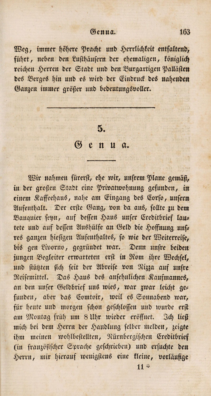 Weg, immer höhere Pracht und Herrlichkeit entfaltend, führt, neben den Luſthäuſern der ehemaligen, königlich reichen Herren der Stadt und den Burgartigen Palläſten des Berges hin und es wird der Eindruck des nahenden Ganzen immer größer und bedeutungsvoller. 5. Genua. Wir nahmen fürerſt, ehe wir, unſrem Plane gemäß, in der großen Stadt eine Privatwohnung gefunden, in einem Kaffeehaus, nahe am Eingang des Corſo, unſern Aufenthalt. Der erſte Gang, von da aus, ſollte zu dem Banquier ſeyn, auf deſſen Haus unſer Greditbrief lau⸗ tete und auf deſſen Aushülfe an Geld die Hoffnung unf res ganzen hieſigen Aufenthaltes, ſo wie der Weiterreiſe, bis gen Livorno, gegründet war. Denn unſre beiden jungen Begleiter erwarteten erſt in Rom ihre Wechſel, und ſtützten ſich ſeit der Abreiſe von Nizza auf unſre Reiſemittel. Das Haus des anſehnlichen Kaufmannes, an den unſer Geldbrief uns wies, war zwar leicht ge⸗ funden, aber das Comtoir, weil es Sonnabend war, für heute und morgen ſchon geſchloſſen und wurde erſt am Montag früh um 8 Uhr wieder eröffnet. Ich ließ mich bei dem Herrn der Handlung ſelber melden, zeigte ihm meinen wohlbeſtellten, Nürnbergiſchen Creditbrief (in franzöſiſcher Sprache geſchrieben) und erſuchte den Herrn, mir hierauf wenigſtens eine kleine, vorläufige 11 *