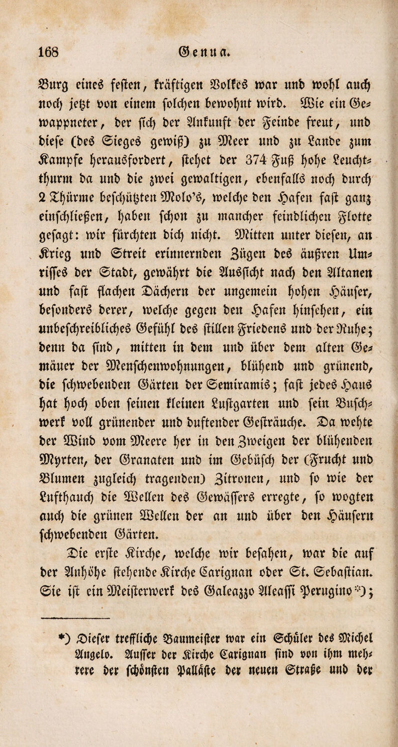 Burg eines feſten, kräftigen Volkes war und wohl auch noch jetzt von einem ſolchen bewohnt wird. Wie ein Ge— wappneter, der ſich der Ankunft der Feinde freut, und dieſe (des Sieges gewiß) zu Meer und zu Lande zum Kampfe herausfordert, ſtehet der 374 Fuß hohe Leucht⸗ thurm da und die zwei gewaltigen, ebenfalls noch durch 2 Thürme beſchützten Molo's, welche den Hafen faſt ganz einſchließen, haben ſchon zu mancher feindlichen Flotte geſagt: wir fürchten dich nicht. Mitten unter dieſen, an Krieg und Streit erinnernden Zügen des äußren Um⸗ riſſes der Stadt, gewährt die Ausſicht nach den Altanen und faſt flachen Dächern der ungemein hohen Häuſer, beſonders derer, welche gegen den Hafen hinſehen, ein unbeſchreibliches Gefühl des ſtillen Friedens und der Ruhe; denn da find, mitten in dem und über dem alten Ges mäuer der Menſchenwohnungen, blühend und grünend, die ſchwebenden Gärten der Semiramis; faſt jedes Haus hat hoch oben ſeinen kleinen Luſtgarten und ſein Buſch⸗ werk voll grünender und duftender Geſträuche. Da wehte der Wind vom Meere her in den Zweigen der blühenden Myrten, der Granaten und im Gebüſch der (Frucht und Blumen zugleich tragenden) Zitronen, und ſo wie der Lufthauch die Wellen des Gewäſſers erregte, ſo wogten auch die grünen Wellen der an und über den Häuſern ſchwebenden Gärten. Die erſte Kirche, welche wir beſahen, war die auf der Anhöhe ſtehende Kirche Carignan oder St. Sebaſtian. Sie iſt ein Meiſterwerk des Galeazzo Aleaſſi Perugino ); ) Dieſer treffliche Baumeiſter war ein Schüler des Michel Angelo. Auſſer der Kirche Carignan find von ihm meh⸗ rere der ſchoͤnſten Pallaͤſte der neuen Straße und der