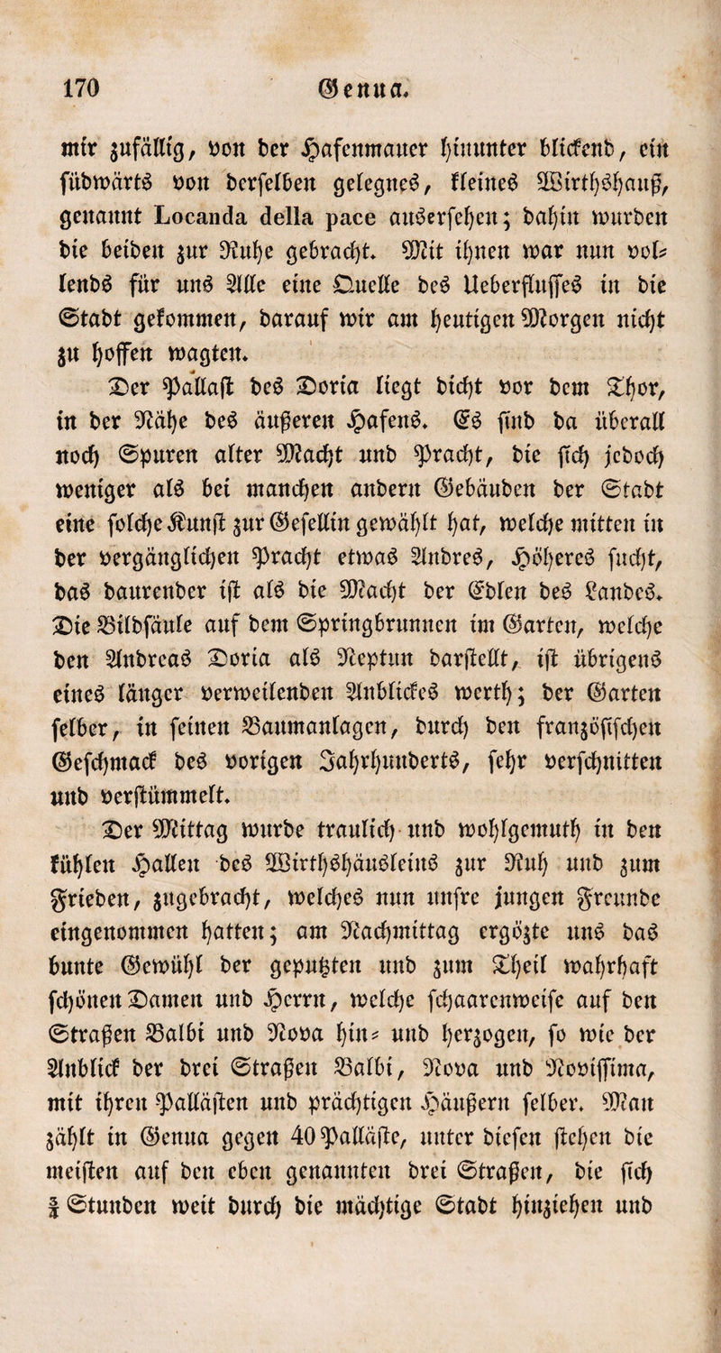 mir zufällig, von der Hafenmauer hinunter blickend, ein ſüdwärts von derſelben gelegnes, kleines Wirthshauß, genannt Locanda della pace auserſehen; dahin wurden die beiden zur Ruhe gebracht. Mit ihnen war nun vol⸗ lends für uns Alle eine Quelle des Ueberfluſſes in die Stadt gekommen, darauf wir am heutigen er nicht zu hoffen wagten. Der Pallaſt des Doria liegt dicht vor dem Thor, in der Nähe des äußeren Hafens. Es ſind da überall noch Spuren alter Macht und Pracht, die ſich jedoch weniger als bei manchen andern Gebäuden der Stadt eine ſolche Kunſt zur Geſellin gewählt hat, welche mitten in der vergänglichen Pracht etwas Andres, Höheres ſucht, das daurender iſt als die Macht der Edlen des Landes. Die Bildſäule auf dem Springbrunnen im Garten, welche den Andreas Doria als Neptun darſtellt, iſt übrigens eines länger verweilenden Anblickes werth; der Garten ſelber, in ſeinen Baumanlagen, durch den franzöſiſchen Geſchmack des vorigen Jahrhunderts, ſehr verſchnitten und verſtümmelt. kühlen Hallen des Wirthshäusleins zur Ruh und zum Frieden, zugebracht, welches nun unſre jungen Freunde eingenommen hatten; am Nachmittag ergözte uns das bunte Gewühl der geputzten und zum Theil wahrhaft ſchönen Damen und Herrn, welche ſchaarenweiſe auf den Straßen Balbi und Nova hin- und herzogen, fo wie der Anblick der drei Straßen Balbi, Nova und Noviſſima, mit ihren Palläſten und prächtigen Häußern ſelber. Man zählt in Genua gegen 40 Palläſte, unter dieſen ſtehen die meiſten auf den eben genannten drei Straßen, die ſich 3 Stunden weit durch die mächtige Stadt hinziehen und S ER. NER FORREG