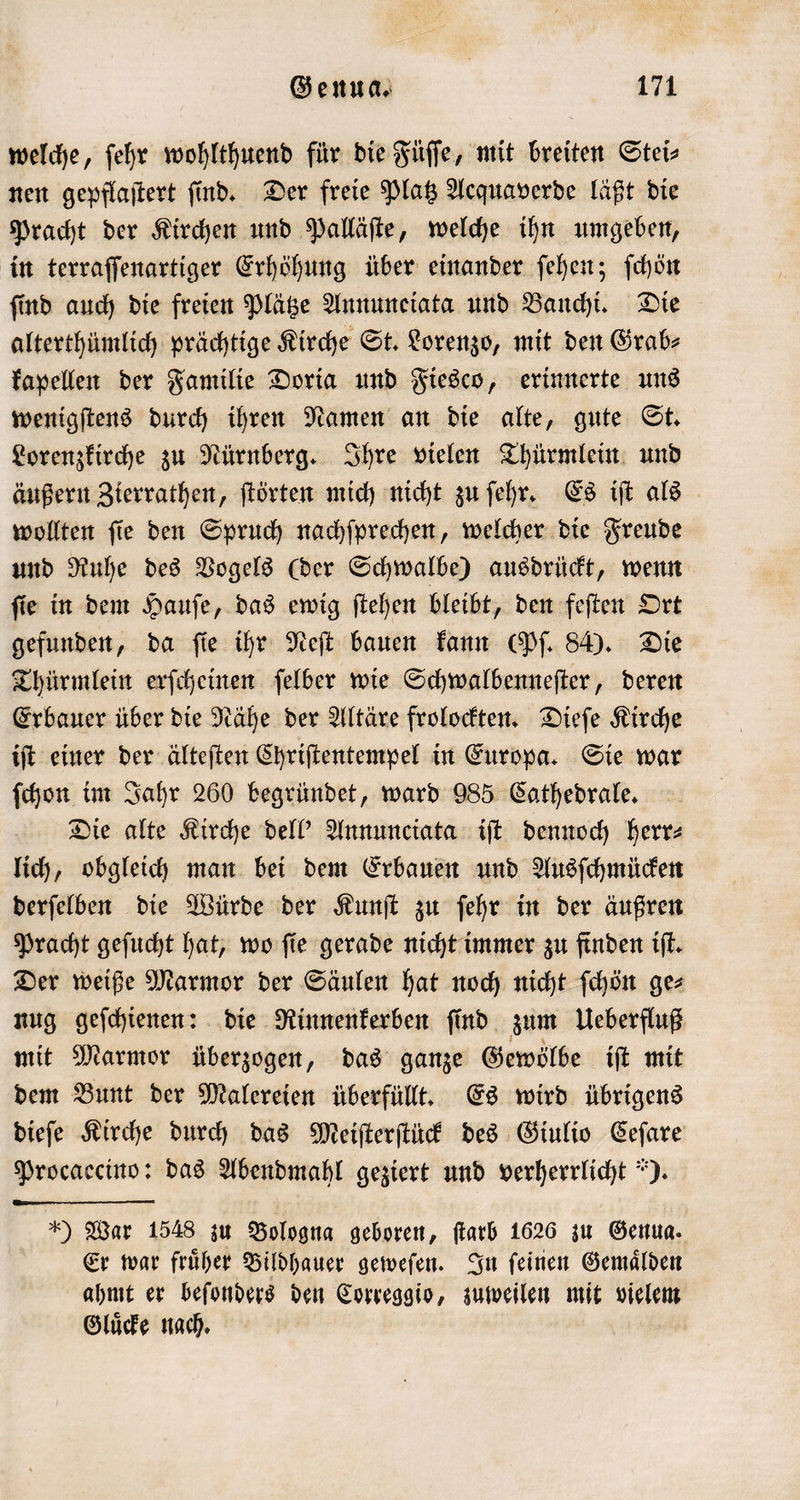 welche, ſehr wohlthuend für die Füſſe, mit breiten Stei⸗ nen gepflaſtert ſind. Der freie Platz Acquaverde läßt die Pracht der Kirchen und Palläſte, welche ihn umgeben, in terraſſenartiger Erhöhung über einander ſehen; ſchön ſind auch die freien Plätze Annuneiata und Banchi. Die alterthümlich prächtige Kirche St. Lorenzo, mit den Grab⸗ kapellen der Familie Doria und Fiesco, erinnerte uns wenigſtens durch ihren Namen an die alte, gute St. Lorenzkirche zu Nürnberg. Ihre vielen Thürmlein und äußern Zierrathen, ſtörten mich nicht zu ſehr. Es iſt als wollten ſie den Spruch nachſprechen, welcher die Freude und Ruhe des Vogels (der Schwalbe) ausdrückt, wenn ſie in dem Hauſe, das ewig ſtehen bleibt, den feſten Ort gefunden, da ſie ihr Neſt bauen kann (Pſ. 84). Die Thürmlein erſcheinen ſelber wie Schwalbenneſter, deren Erbauer über die Nähe der Altäre frolockten. Dieſe Kirche iſt einer der älteſten Chriſtentempel in Europa. Sie war ſchon im Jahr 260 begründet, ward 985 Cathedrale. Die alte Kirche dell' Annunciata iſt dennoch herr⸗ lich, obgleich man bei dem Erbauen und Ausſchmücken derſelben die Würde der Kunſt zu ſehr in der äußren Pracht geſucht hat, wo ſie gerade nicht immer zu finden iſt. Der weiße Marmor der Säulen hat noch nicht ſchön ge⸗ nug geſchienen: die Rinnenkerben ſind zum Ueberfluß mit Marmor überzogen, das ganze Gewölbe iſt mit dem Bunt der Malereien überfüllt. Es wird übrigens dieſe Kirche durch das Meiſterſtück des Giulio Ceſare Procaccino: das Abendmahl geziert und verherrlicht ). *) War 1548 zu Bologna geboren, farb 1626 zu Genua. Er war fruͤher Bildhauer geweſen. In ſeinen Gemaͤlden ahmt er beſonders den Correggio, zuweilen mit vielem Gluͤcke nach.