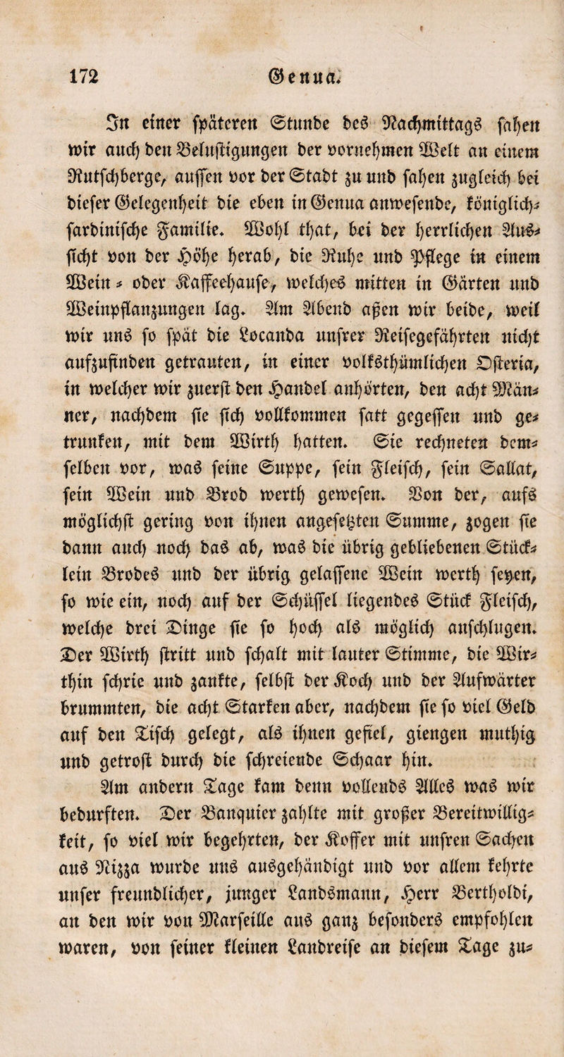 In einer ſpäteren Stunde des Nachmittags ſahen wir auch den Beluſtigungen der vornehmen Welt an einem Rutſchberge, auſſen vor der Stadt zu und ſahen zugleich bei dieſer Gelegenheit die eben in Genua anweſende, königlich ſardiniſche Familie. Wohl that, bei der herrlichen Aus⸗ ſicht von der Höhe herab, die Ruhe und Pflege in einem Wein⸗ oder Kaffeehauſe, welches mitten in Gärten und Weinpflanzungen lag. Am Abend aßen wir beide, weil wir uns ſo ſpät die Locanda unſrer Reiſegefährten nicht aufzufinden getrauten, in einer volksthümlichen Oſteria, in welcher wir zuerſt den Handel anhörten, den acht Män⸗ ner, nachdem ſie ſich vollkommen ſatt gegeſſen und ge⸗ trunken, mit dem Wirth hatten. Sie rechneten dem⸗ ſelben vor, was ſeine Suppe, ſein Fleiſch, ſein Sallat, ſein Wein und Brod werth geweſen. Von der, aufs möglichſt gering von ihnen angeſetzten Summe, zogen ſie dann auch noch das ab, was die übrig gebliebenen Stück⸗ lein Brodes und der übrig gelaſſene Wein werth ſeyen, ſo wie ein, noch auf der Schüſſel liegendes Stück Fleiſch, welche drei Dinge ſie ſo hoch als möglich anſchlugen. Der Wirth ſtritt und ſchalt mit lauter Stimme, die Wir⸗ thin ſchrie und zankte, ſelbſt der Koch und der Aufwärter brummten, die acht Starken aber, nachdem ſie ſo viel Geld auf den Tiſch gelegt, als ihnen gefiel, giengen 8 und getroſt durch die ſchreiende Schaar hin. Am andern Tage kam denn vollends Alles was wir bedurften. Der Banquier zahlte mit großer Bereitwillig⸗ keit, ſo viel wir begehrten, der Koffer mit unſren Sachen aus Nizza wurde uns ausgehändigt und vor allem kehrte unſer freundlicher, junger Landsmann, Herr Berthoͤldi, an den wir von Marſeille aus ganz beſonders empfohlen waren, von ſeiner kleinen Landreiſe an dieſem Tage zu⸗