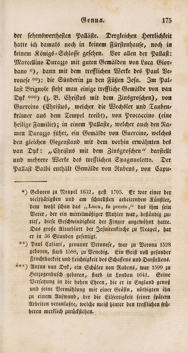 der ſehenswertheſten Palläſte. Dergleichen Herrlichkeit hatte ich damals noch in keinem Fürſtenhauſe, noch in keinem Königs-Schloſſe geſehen. Vor allen der Pallaſt: Marcellino Durazzo mit guten Gemälden von Luca Gior⸗ dano ), dann mit dem trefflichen Werke des Paul Ve⸗ ronefe *): die Sünderin zu den Füßen Jeſu. Im Pal⸗ laſt Brignole ſieht man einige treffliche Gemälde von van Dyk i) (z. B. Chriſtus mit dem Zinsgroſchen), von Guercino (Chriſtus, welcher die Wechsler und Tauben⸗ krämer aus dem Tempel treibt), von Procaccino (eine heilige Familie); in einem Pallaſte, welcher auch den Na⸗ men Durazzo führt, ein Gemälde von Guercino, welches den gleichen Gegenſtand mit dem vorhin erwähnten des van Dyk: „Chriſtus mit dem Zinsgroſchen“ darſtellt und mehrere Werke des trefflichen Spagnuoletto. Der Pallaſt Balbi enthält Gemälde von Rubens, von Capu⸗ *) Geboren zu Neapel 1632, geſt. 1705. Er war einer der vielthaͤtigſten und am ſchnellſten arbeitenden Kuͤnſtler, dem wohl ſchon das „Luca, fa presto,“ das ihm fein Vater, der ein mittelmaͤßiger Mahler war, beſtaͤndig zu⸗ rief, dieſe Geſchwindigkeit der Finger angewoͤhnt hatte. Das große Altarblatt der Jeſuitenkirche zu Neapel, hat er in 36 Stunden gefertigt. 3 0 Paul Caliart, genannt Veroneſe, war zu Verona 1528 geboren, ſtarb 1588, zu Venedig. Ein Geiſt voll geſunder Fruchtbarkeit und Leichtigkeit des Schaffens und Darſtellens. n) Anton van Oyk, ein Schüler von Rubens, war 1599 zu Herzogenbuſch geboren, ſtarb in London 1641. Seine Verſetzung in die hohen Ehren, die er in England genoß und feine Vermaͤhlung mit einer Graͤfin, noͤthigten ihn zu einem Aufwand, der die Eilfertigkeit ſeiner ſpaͤtern Arbeiten veranlaßte, welche meiſt hinter den trefflichen fruͤ— heren merklich zuruͤckſtehen.