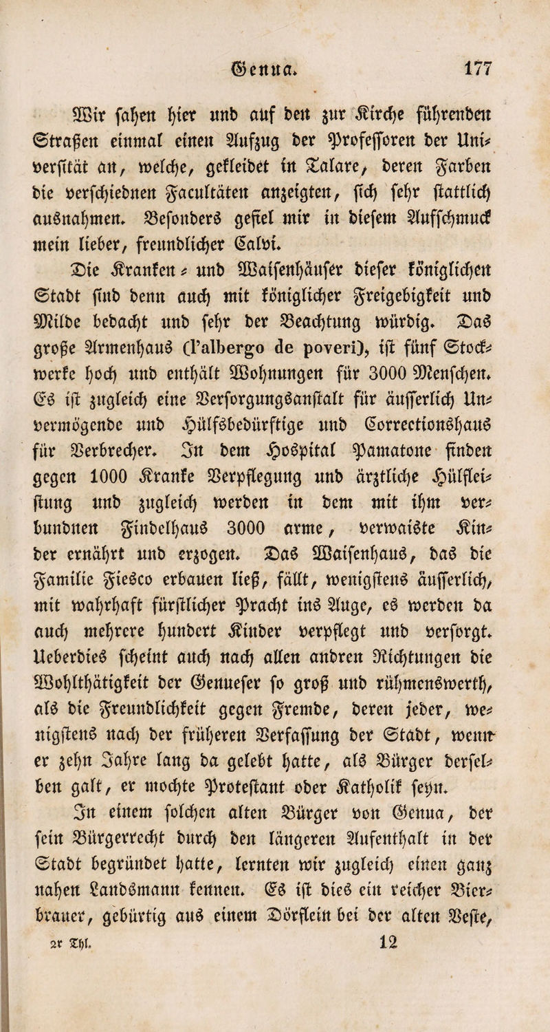 Wir ſahen hier und auf den zur Kirche führenden Straßen einmal einen Aufzug der Profeſſoren der Uni⸗ verſität an, welche, gekleidet in Talare, deren Farben die verſchiednen Facultäten anzeigten, ſich ſehr ſtattlich ausnahmen. Beſonders gefiel mir in dieſem Aufſchmuck mein lieber, freundlicher Calvi. Die Kranken⸗ und Waiſenhäuſer dieſer königlichen Stadt ſind denn auch mit königlicher Freigebigkeit und Milde bedacht und ſehr der Beachtung würdig. Das große Armenhaus Cl’albergo de poveri), tft fünf Stock⸗ werke hoch und enthält Wohnungen für 3000 Menſchen. Es iſt zugleich eine Verſorgungsanſtalt für äuſſerlich Un⸗ vermögende und Hülfsbedürftige und Correctionshaus für Verbrecher. In dem Hospital Pamatone finden gegen 1000 Kranke Verpflegung und ärztliche Hülflei⸗ ſtung und zugleich werden in dem mit ihm ver: bundnen Findelhaus 3000 arme, verwaiste Sitte der ernährt und erzogen. Das Waiſenhaus, das die Familie Fiesco erbauen ließ, fällt, wenigſtens äuſſerlich, mit wahrhaft fürſtlicher Pracht ins Auge, es werden da auch mehrere hundert Kinder verpflegt und verſorgt. Ueberdies ſcheint auch nach allen andren Richtungen die Wohlthätigkeit der Genueſer ſo groß und rühmenswerth, als die Freundlichkeit gegen Fremde, deren jeder, ee nigſtens nach der früheren Verfaſſung der Stadt, wenn er zehn Jahre lang da gelebt hatte, als Bürger derſel— ben galt, er mochte Proteſtant oder Katholik ſeyn. In einem ſolchen alten Bürger von Genua, der ſein Bürgerrecht durch den längeren Aufenthalt in der Stadt begründet hatte, lernten wir zugleich einen ganz nahen Landsmann kennen. Es iſt dies ein reicher Bier⸗ brauer, gebürtig aus einem Dörflein bei der alten Veſte, zr Thl. 12