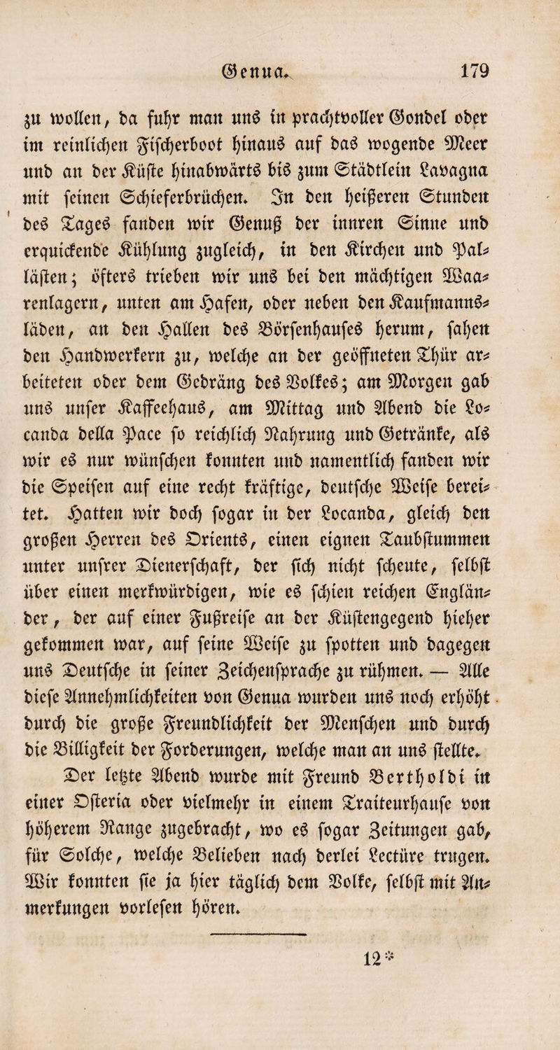 — zu wollen, da fuhr man uns in prachtvoller Gondel oder im reinlichen Fiſcherboot hinaus auf das wogende Meer und an der Küſte hinabwärts bis zum Städtlein Lavagna mit ſeinen Schieferbrüchen. In den heißeren Stunden des Tages fanden wir Genuß der innren Sinne und erquickende Kühlung zugleich, in den Kirchen und Pal- läſten; öfters trieben wir uns bei den mächtigen Waa⸗ renlagern, unten am Hafen, oder neben den Kaufmanns⸗ läden, an den Hallen des Börſenhauſes herum, ſahen den Handwerkern zu, welche an der geöffneten Thür ar⸗ beiteten oder dem Gedräng des Volkes; am Morgen gab uns unſer Kaffeehaus, am Mittag und Abend die Lo— canda della Pace ſo reichlich Nahrung und Getränke, als wir es nur wünſchen konnten und namentlich fanden wir die Speiſen auf eine recht kräftige, deutſche Weiſe berei⸗ tet. Hatten wir doch ſogar in der Locanda, gleich den großen Herren des Orients, einen eignen Taubſtummen unter unſrer Dienerſchaft, der ſich nicht ſcheute, ſelbſt über einen merkwürdigen, wie es ſchien reichen Englän⸗ gekommen war, auf ſeine Weiſe zu ſpotten und dagegen uns Deutſche in ſeiner Zeichenſprache zu rühmen. — Alle dieſe Annehmlichkeiten von Genua wurden uns noch erhöht durch die große Freundlichkeit der Menſchen und durch die Billigkeit der Forderungen, welche man an uns ſtellte. Der letzte Abend wurde mit Freund Bertholdi in einer Oſteria oder vielmehr in einem Traiteurhauſe von höherem Range zugebracht, wo es ſogar Zeitungen gab, für Solche, welche Belieben nach derlei Lectüre trugen. Wir konnten ſie ja hier täglich dem Volke, ſelbſt mit An⸗ merkungen vorleſen hören. 12