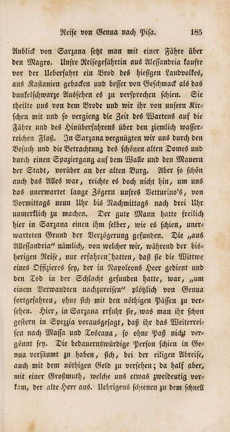 Anblick von Sarzana ſetzt man mit einer Fähre über den Magro. Unſre Reiſegefährtin aus Aleſſandria kaufte vor der Ueberfahrt ein Brod des hieſigen Landvolkes, aus Kaſtanien gebacken und beſſer von Geſchmack als das dunkelſchwarze Ausſehen es zu verſprechen ſchien. Sie theilte uns von dem Brode und wir ihr von unſern Kir- ſchen mit und ſo vergieng die Zeit des Wartens auf die Fähre und des Hinüberfahrens über den ziemlich waſſer— reichen Fluß. In Sarzana vergnügten wir uns durch den Beſuch und die Betrachtung des ſchönen alten Domes und durch einen Spaziergang auf dem Walle und den Mauern der Stadt, vorüber an der alten Burg. Aber ſo ſchön auch das Alles war, reichte es doch nicht hin, um uns das unerwartet lange Zögern unſres Vetturino's, von Vormittags neun Uhr bis Nachmittags nach drei Uhr unmerklich zu machen. Der gute Mann hatte freilich hier in Sarzana einen ihm ſelber, wie es ſchien, uner⸗ warteten Grund der Verzögerung gefunden. Die „aus Alleſſandria“ nämlich, von welcher wir, während der bis— herigen Reiſe, nur erfahren hatten, daß fie die Wittwe eines Offtzieres ſey, der in Napoleons Heer gedient und den Tod in der Schlacht gefunden hatte, war, „um einem Verwandten nachzureiſen“ plötzlich von Genua fortgefahren, ohne ſich mit den nöthigen Päſſen zu vers ſehen. Hier, in Sarzana erfuhr ſie, was man ihr ſchon geſtern in Spezzia vorausgeſagt, daß ihr das Weiterrei— ſen nach Maſſa und Toscana, ſo ohne Paß nicht ver⸗ gönnt ſey. Die bedauernswürdige Perſon ſchien in Ge— nua verſäumt zu haben, ſich, bei der eiligen Abreiſe, auch mit dem nöthigen Geld zu verſehen; da half aber, mit einer Großmuth, welche uns etwas zweideutig vor— kam, der alte Herr aus. Uebrigens ſchienen zu dem ſchnell