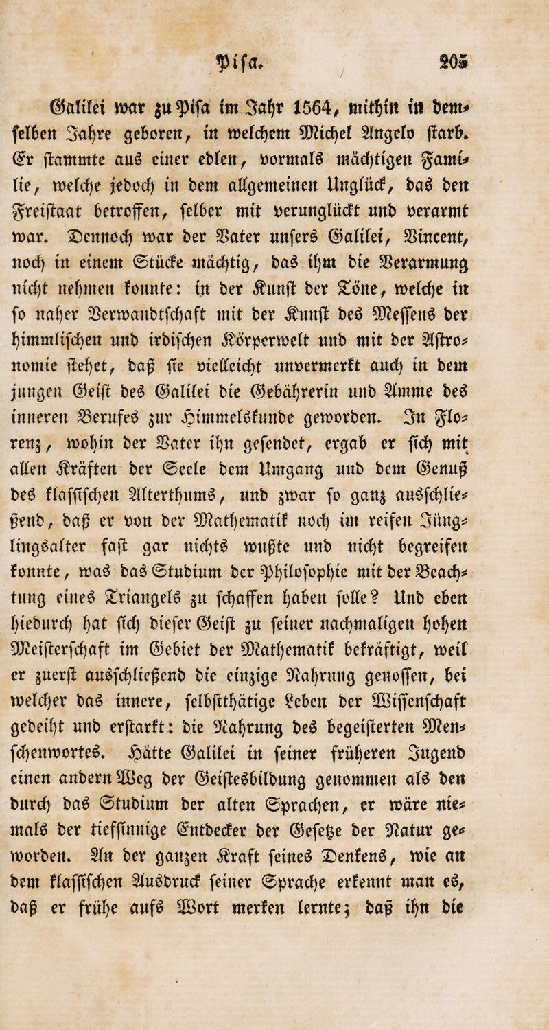 Galilei war zu Piſa im Jahr 1564, mithin in dem⸗ ſelben Jahre geboren, in welchem Michel Angelo ſtarb. Er ſtammte aus einer edlen, vormals mächtigen Fami⸗ lie, welche jedoch in dem allgemeinen Unglück, das den Freiſtaat betroffen, ſelber mit verunglückt und verarmt war. Dennoch war der Vater unſers Galilei, Vincent, noch in einem Stücke mächtig, das ihm die Verarmung nicht nehmen konnte: in der Kunſt der Töne, welche in ſo naher Verwandtſchaft mit der Kunſt des Meſſens der himmliſchen und irdiſchen Körperwelt und mit der Aſtro⸗ nomie ſtehet, daß ſie vielleicht unvermerkt auch in dem jungen Geiſt des Galilei die Gebährerin und Amme des inneren Berufes zur Himmelskunde geworden. In Flo⸗ renz, wohin der Vater ihn geſendet, ergab er ſich mit allen Kräften der Seele dem Umgang und dem Genuß des klaſſiſchen Alterthums, und zwar fo ganz ausſchlie⸗ ßend, daß er von der Mathematik noch im reifen Jüng⸗ lingsalter faſt gar nichts wußte und nicht begreifen konnte, was das Studium der Philoſophie mit der Beach⸗ tung eines Triangels zu ſchaffen haben ſolle? Und eben hiedurch hat ſich dieſer Geiſt zu ſeiner nachmaligen hohen Meiſterſchaft im Gebiet der Mathematik bekräftigt, weil er zuerſt ausſchließend die einzige Nahrung genoſſen, bei welcher das innere, ſelbſtthätige Leben der Wiſſenſchaft gedeiht und erſtarkt: die Nahrung des begeiſterten Mens ſchenwortes. Hätte Galilei in ſeiner früheren Jugend einen andern Weg der Geiſtesbildung genommen als den durch das Studium der alten Sprachen, er wäre nie⸗ mals der tiefſinnige Entdecker der Geſetze der Natur ge⸗ worden. An der ganzen Kraft ſeines Denkens, wie an dem klaſſiſchen Ausdruck ſeiner Sprache erkennt man es, daß er frühe aufs Wort merken lernte; daß ihn die